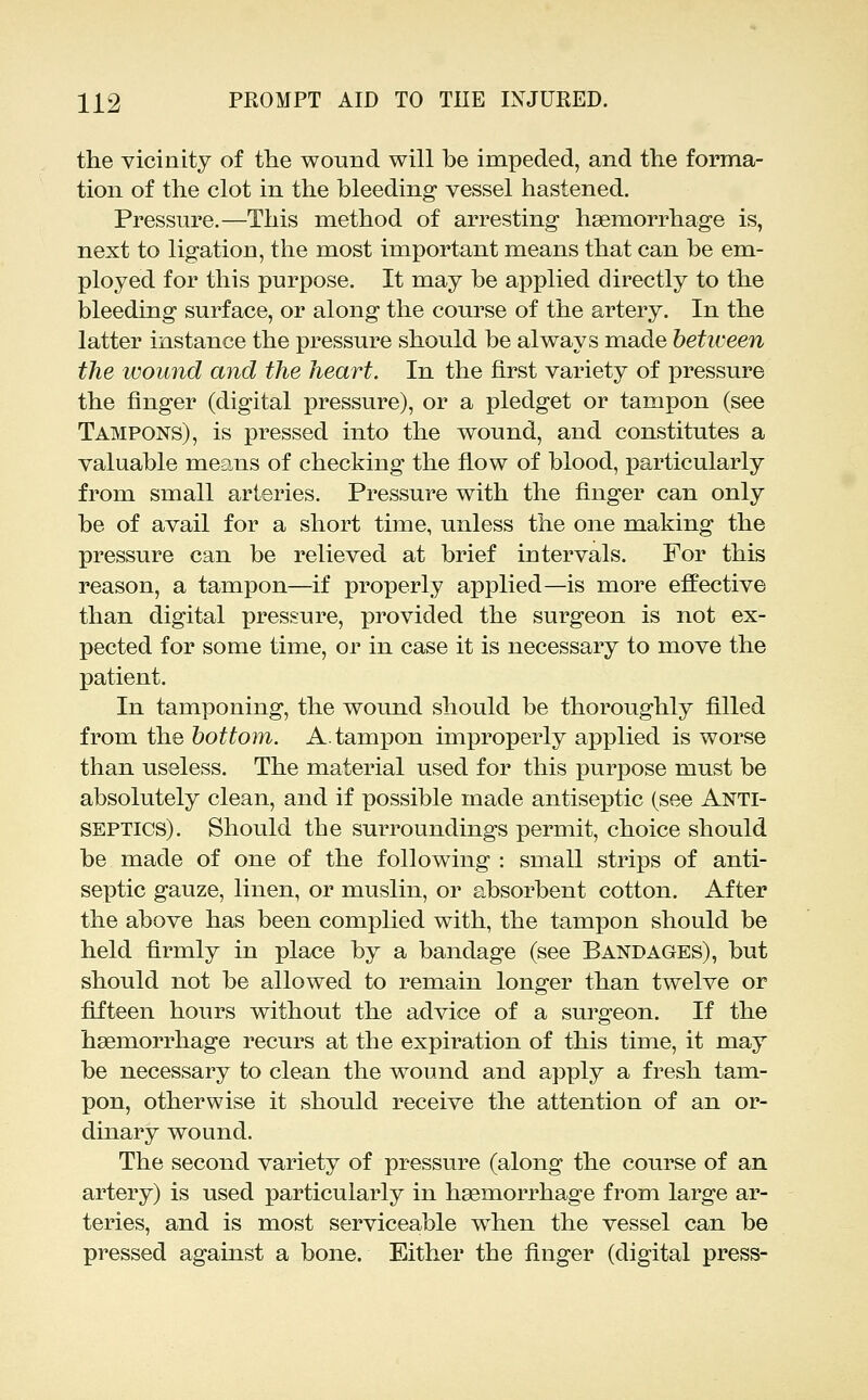 the yicinity of the wound will be impeded, and the forma- tion of the clot in the bleeding vessel hastened. Pressure.—This method of arresting haemorrhage is, next to ligation, the most important means that can be em- ployed for this purpose. It may be applied directly to the bleeding surface, or along the course of the artery. In the latter instance the pressure should be always made between the wound and the heart. In the first variety of pressure the finger (digital pressure), or a pledget or tampon (see Tampons), is ]3ressed into the wound, and constitutes a valuable means of checking the fiow of blood, particularly from small arteries. Pressure with the finger can only be of avail for a short time, unless the one making the pressure can be relieved at brief intervals. For this reason, a tampon—if properly applied—is more effective than digital pressure, provided the surgeon is not ex- pected for some time, or in case it is necessary to move the patient. In tamponing, the wound should be thoroughly filled from the bottom. A. tampon improperly applied is worse than useless. The material used for this purpose must be absolutely clean, and if possible made antiseptic (see Anti- septics). Should the surroundings permit, choice should be made of one of the following : small strips of anti- septic gauze, linen, or muslin, or absorbent cotton. After the above has been complied with, the tampon should be held firmly in place by a bandage (see Bandages), but should not be allowed to remain longer than twelve or fifteen hours without the advice of a surgeon. If the haemorrhage recurs at the expiration of this time, it may be necessary to clean the wound and apply a fresh tam- pon, otherwise it should receive the attention of an or- dinary wound. The second variety of pressure (along the course of an artery) is used particularly in haemorrhage from large ar- teries, and is most serviceable when the vessel can be pressed against a bone. Either the finger (digital press-