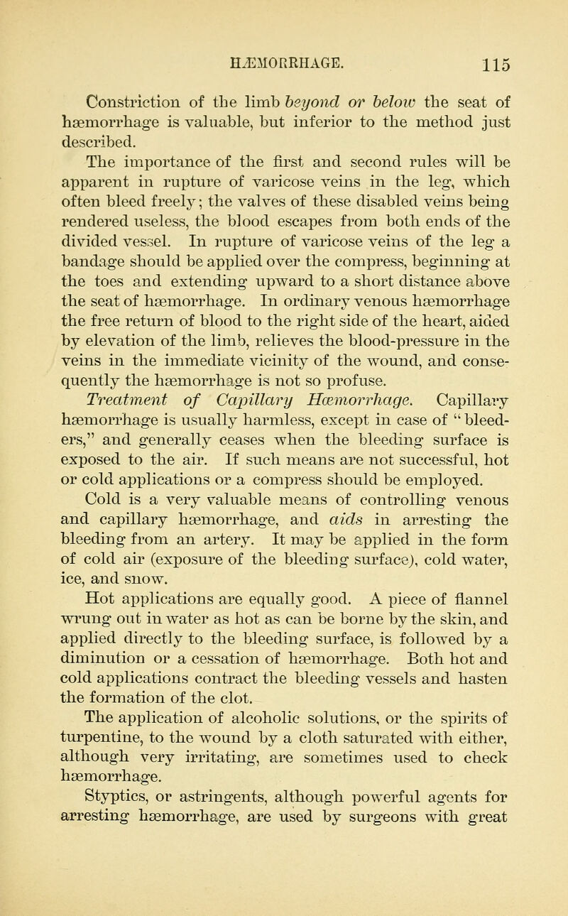 Constriction of the limb beyond or below the seat of hsemorrhag-e is valuable, but inferior to the method just described. The importance of the first and second rules will be apparent in rupture of varicose veins in the leg, which often bleed freely; the valves of these disabled veins being rendered useless, the blood escapes from both ends of the divided vessel. In rupture of varicose veins of the leg a bandage should be applied over the compress, beginning at the toes and extending upward to a short distance above the seat of haemorrhage. In ordinary venous haemorrhage the free return of blood to the right side of the heart, aided by elevation of the limb, relieves the blood-pressure in the veins in the immediate vicinity of the wound, and conse- quently the haemorrhage is not so profuse. Treatment of Capillary Hcemorrhage. Capillary haemorrhage is usually harmless, except in case of  bleed- ers, and generally ceases when the bleeding surface is exposed to the air. If such means are not successful, hot or cold applications or a compress should be employed. Cold is a very valuable means of controlling venous and capillary hasmorrhage, and aids in arresting the bleeding from an artery. It may be applied in the form of cold air (exposure of the bleeding surface), cold water, ice, and snow. Hot applications are equally good. A piece of flannel wrung out in water as hot as can be borne by the skin, and applied directly to the bleeding surface, is followed by a diminution or a cessation of haemorrhage. Both hot and cold applications contract the bleeding vessels and hasten the formation of the clot. The application of alcoholic solutions, or the spirits of turpentine, to the wound by a cloth saturated with either, although very irritating, are sometimes used to check haemorrhage. Styptics, or astringents, although powerful agents for arresting hsemorrhage, are used by surgeons with great