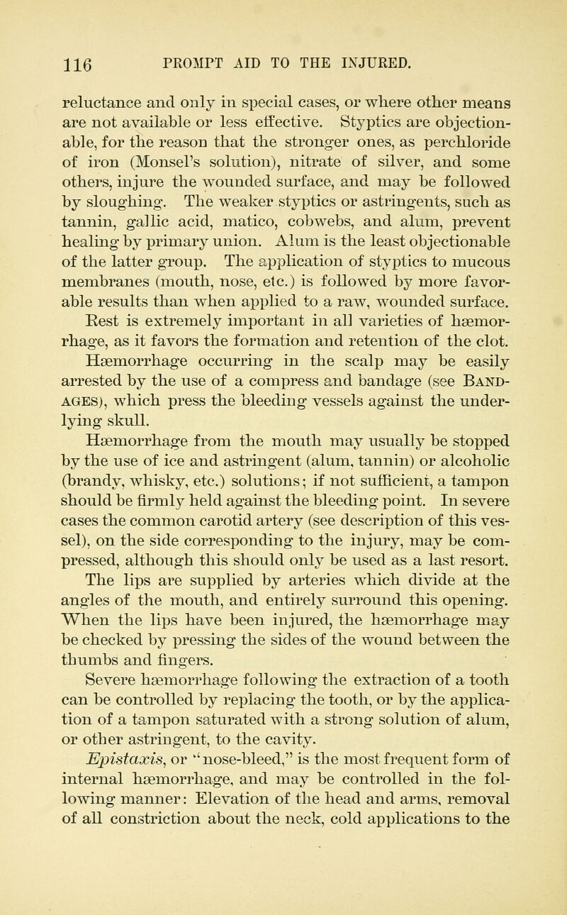 reluctance and only in special cases, or where other means are not available or less effective. Styptics are objection- able, for the reason that the stronger ones, as perchloride of iron (Monsel's solution), nitrate of silver, and some others, injure the wounded surface, and may be followed by sloughing. The weaker styptics or astringents, such as tannin, gallic acid, matico, cobwebs, and alum, prevent healing by primary union. Alum is the least objectionable of the latter group. The application of styptics to mucous membranes (mouth, nose, etc.) is followed by more favor- able results than when applied to a raw, wounded surface. Rest is extremely important in all varieties of hsemor- rhage, as it favors the formation and retention of the clot. Haemorrhage occurring in the scalp may be easily arrested by the use of a compress and bandage (see Band- ages), which press the bleeding vessels against the under- lying skull. Haemorrhage from the mouth may usually be stopped by the use of ice and astringent (alum, tannin) or alcoholic (brandy, whisky, etc.) solutions; if not sutScient, a tampon should be firmly held against the bleeding point. In severe cases the common carotid artery (see description of this ves- sel), on the side corresponding to the injury, may be com- pressed, although this should only be used as a last resort. The lips are supplied by arteries which divide at the angles of the mouth, and entirely surround this opening. When the lips have been injured, the haemorrhage may be checked by pressing the sides of the wound between the thumbs and fingers. Severe haemorrhage following the extraction of a tooth can be controlled by replacing the tooth, or by the applica- tion of a tampon saturated with a strong solution of alum, or other astringent, to the cavity. Epistaxis^ or ''nose-bleed, is the most frequent form of internal haemorrhage, and may be controlled in the fol- lowing manner: Elevation of the head and arms, removal of all constriction about the neck, cold applications to the