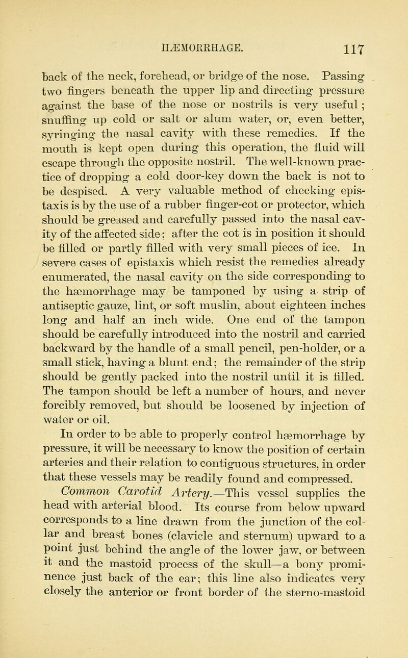 back of the neck, f oreliead, or bridge of the nose. Passing two fingers beneath the upper lii3 and directing pressure against the base of the nose or nostrils is very useful; snuffing up cold or salt or alum water, or, even better, syringing the nasal cavity with these remedies. If the mouth is kept open during this operation, the fluid will escape through the opposite nostril. The well-known iDrac- tice of dropping a cold door-key down the back is not to be despised. A very valuable method of checking epis- taxis is by the use of a rubber finger-cot or protector, which should be greased and carefully passed into the nasal cav- ity of the affected side; after the cot is in position it should be filled or partly filled with very small pieces of ice. In severe cases of epistaxis which resist the remedies already enumerated, the nasal cavity on the side corresponding to the haemorrhage may be tamponed by using a- strip of antiseptic gauze, lint, or soft muslin, about eighteen inches long and half an inch wide. One end of the tampon should be carefully introduced into the nostril and carried backward by the handle of a small pencil, pen-holder, or a small stick, having a blunt end; the remainder of the strip should be gently packed into the nostril until it is filled. The tampon should be left a number of hours, and never forcibly removed, but should be loosened by injection of water or oil. In order to be able to properly conti^ol hsemorrhage by pressure, it will be necessary to know the position of certain arteries and their relation to contiguous structures, in order that these vessels may be readily found and compressed. Common Carotid Artery.—This vessel supplies the head with arterial blood. Its course from below upward corresponds to a line drawn from the junction of the col- lar and breast bones (clavicle and sternum) upward to a point just behind the angle of the lower jaw, or between it and the mastoid process of the skull—a bony promi- nence just back of the ear; this line also indicates very closely the anterior or front border of the sterno-mastoid