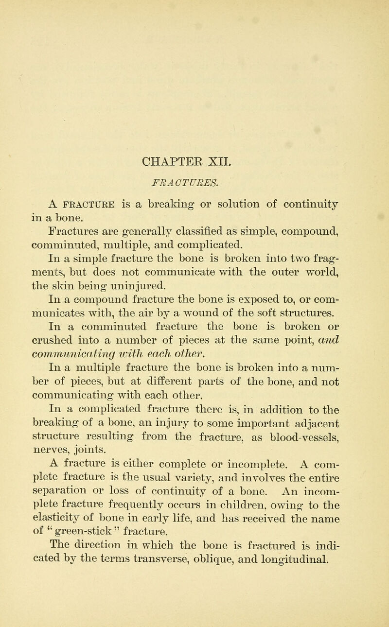 CHAPTER XII. FRACTURES. A FRACTURE is a breaking or solution of continuity in a bone. Fractures are generally classified as simple, compound, comminuted, multiple, and complicated. In a simple fracture the bone is broken into two frag- ments, but does not communicate with the outer world, the skin being uninjured. In a compound fracture the bone is exposed to, or com- municates with, the air by a wound of the soft structures. In a comminuted fracture the bone is broken or crushed into a number of ijieces at the same point, and communicating ivith each other. In a multiple fracture the bone is broken into a num- ber of pieces, but at different parts of the bone, and not communicating with each other. In a complicated fracture there is, in addition to the breaking of a bone, an injury to some important adjacent structure resulting from the fractiire, as blood-vessels, nerves, joints. A fracture is either complete or incomplete. A com- plete fracture is the usual variety, and involves the entire separation or loss of continuity of a bone. An incom- plete fracture frequently occurs in children, owing to the elasticity of bone in early life, and has received the name of  green-stick  fracture. The direction in which the bone is fractured is indi- cated by the terms transverse, oblique, and longitudinal.