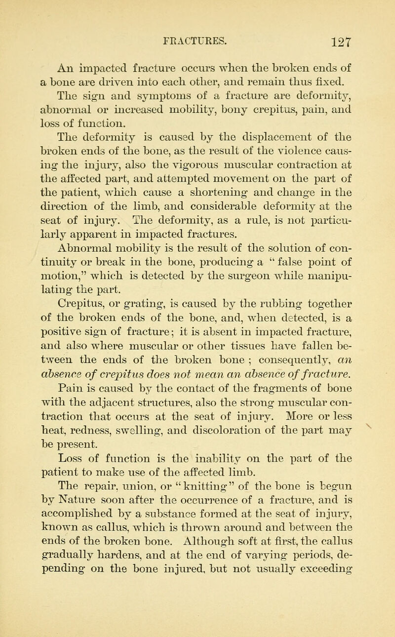 An unpactecl fracture occurs when the broken ends of a bone are driven into each other, and remain thus fixed. The sign and symptoms of a fracture are deformity, abnormal or increased mobility, bony crepitus, pain, and loss of function. The deformity is caused by the displacement of the broken ends of the bone, as the result of the violence caus- ing the injury, also the vigorous muscular contraction at the affected part, and attempted movement on the part of the patient, which cause a shortening and change in the direction of the limb, and considerable deformity at the seat of injury. The deformity, as a rule, is not particu- larly apparent in impacted fractures. Abnormal mobility is the result of the solution of con- tinuity or break in the bone, producing a  false point of motion, which is detected by the surgeon while manipu- lating the part. Crepitus, or grating, is caused by the rubbing together of the broken ends of the bone, and, when detected, is a positive sign of fracture; it is absent in impacted fracture, and also where muscular or other tissues have fallen be- tween the ends of the broken bone ; consequently, an absence of crepitus does not mean an absence of fracture. Pain is caused by the contact of the fragments of bone with the adjacent structures, also the strong muscular con- traction that occurs at the seat of injury. More or less heat, redness, swelling, and discoloration of the part may be present. Loss of function is the inability on the part of the patient to make use of the affected limb. The repair, union, or knitting of the bone is begun by Nature soon after the occurrence of a fracture, and is accomplished by a substance formed at the seat of injury, known as callus, which is thrown around and between the ends of the broken bone. Although soft at first, the callus gradually hardens, and at the end of varying periods, de- pending on the bone injured, but not usually exceeding