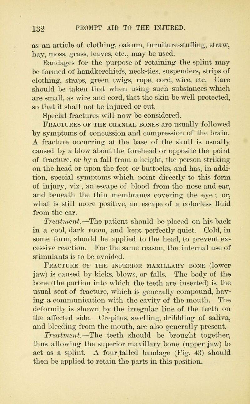 as an article of clothing, oakum, furniture-stuflBug, straw, hay, moss, grass, leaves, etc., may be used. Bandages for the purpose of retaining the splint may be formed of handkerchiefs, neck-ties, susj)enders, strips of clothing, straps, green twigs, rope, cord, wire, etc. Care should be taken that when using such substances which are small, as wire and cord, that the skin be well protected, so that it shall not be injured or cut. Special fractures will now be considered. Fractures of the cranial bones are usually followed by symptoms of concussion and compression of the brain. A fracture occurring at the base of the skull is usually caused by a blow about the forehead or opposite the point of fracture, or by a fall from a height, the person striking on the head or upon the feet or buttocks, and has, in addi- tion, special symptoms which point directly to this form of injury, viz., an escape of blood from the nose and ear, and beneath the thin membranes covering the eye ; or, what is still more positive, an escape of a colorless fluid from the ear. Treatment.—The patient should be placed on his back in a cool, dark room, and kept perfectly quiet. Cold, in some form, should be applied to the head, to prevent ex- cessive reaction. For the same reason, the internal use of stimulants is to be avoided. Fracture of the inferior maxillary bone (lower jaw) is caused by kicks, blows, or falls. The body of the bone (the portion into which the teeth are inserted) is the usual seat of fracture, which is generally compound, hav- ing a communication with the cavity of the mouth. The deformity is shown by the irregular line of the teeth on the aflPected side. Crepitus, swelling, dribbling of saliva, and bleeding from the mouth, are also generally present. Treatment.—The teeth should be brought together, thus allowing the superior maxillary bone (upper jaw) to act as a splint. A four-tailed bandage (Fig. 43) should then be applied to retain the parts in this position.