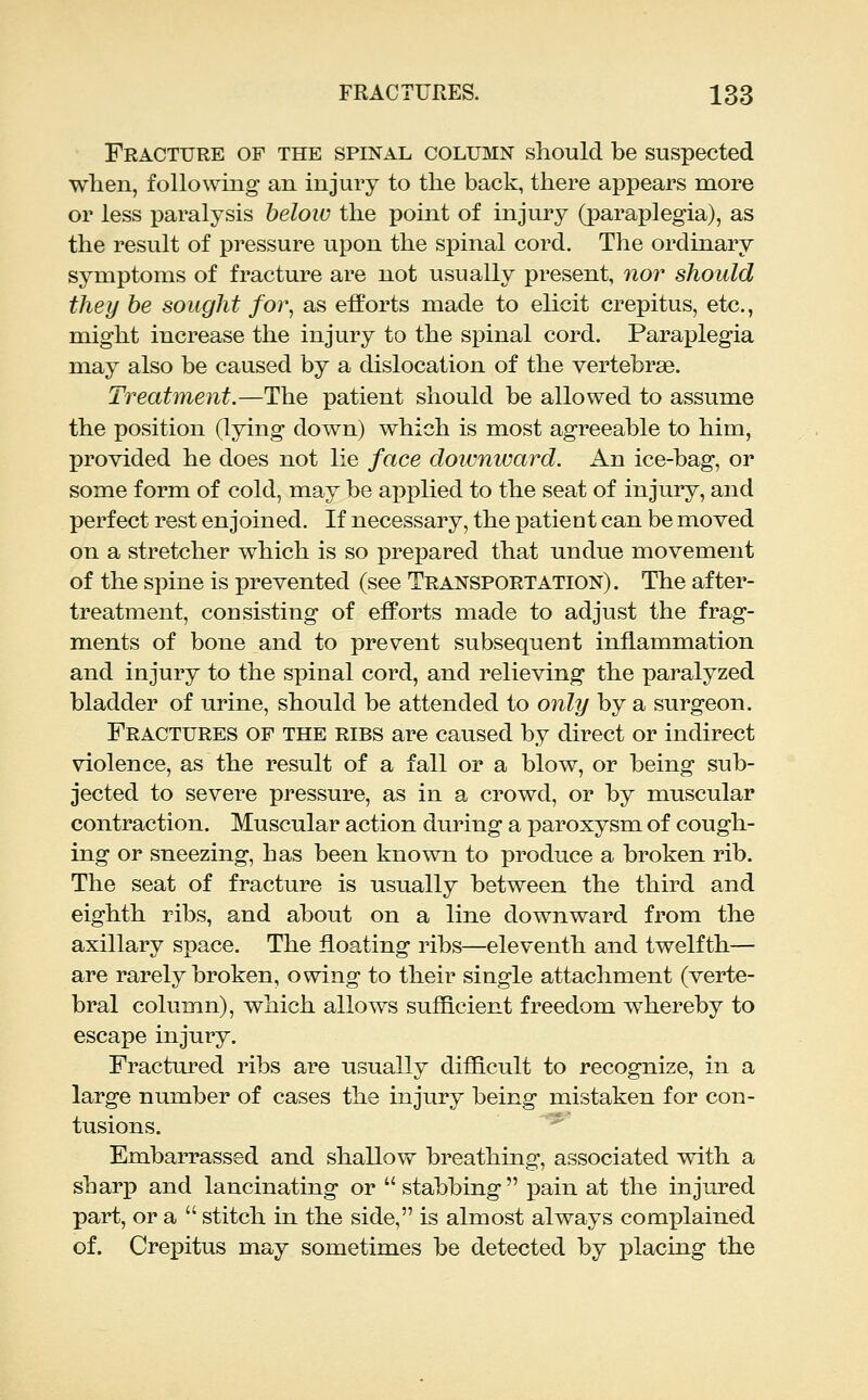 Fracture of the spinal column should be suspected when, following an injury to the back, there appears more or less paralysis helow the point of injury (paraplegia), as the result of pressure upon the spinal cord. The ordinary symptoms of fracture are not usually present, nor should they he sought foi% as efforts made to elicit crepitus, etc., might increase the injury to the spinal cord. Paraplegia may also be caused by a dislocation of the vertebrae. Treatment.—The patient should be allowed to assume the position (lying down) which is most agreeable to him, provided he does not lie face downward. An ice-bag, or some form of cold, may be applied to the seat of injury, and perfect rest enjoined. If necessary, the patient can be moved on a stretcher which is so prepared that undue movement of the spine is prevented (see Transportation). The after- treatment, consisting of efforts made to adjust the frag- ments of bone and to prevent subsequent inflammation and injury to the spinal cord, and relieving the paralyzed bladder of urine, should be attended to only by a surgeon. Fractures of the ribs are caused by direct or indirect violence, as the result of a fall or a blow, or being sub- jected to severe pressure, as in a crowd, or by muscular contraction. Muscular action during a paroxysm of cough- ing or sneezing, has been known to produce a broken rib. The seat of fracture is usually between the third and eighth ribs, and about on a line downward from the axillary space. The floating ribs—eleventh and twelfth— are rarely broken, owing to their single attachment (verte- bral column), which allows sufficient freedom whereby to escape injury. Fractured ribs are usually difficult to recognize, in a large number of cases the injury being mistaken for con- tusions. ' Embarrassed and shallow breathing, associated with a sharp and lancinating or  stabbing  pain at the injured part, or a  stitch in the side, is almost always complained of. Crepitus may sometimes be detected by placing the