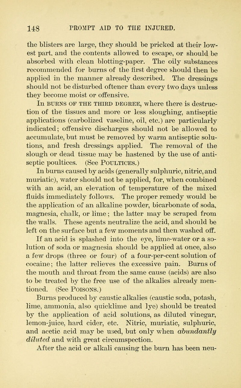 the blisters are large, they should be pricked at their low- est part, and the contents allowed to escape, or should be absorbed with clean blotting-paper. The oily substances recommended for burns of the first degree should then be applied in the manner already described. The dressings should not be disturbed of tener than every two days unless they become moist or offensive. In BURNS OF THE THIRD DEGREE, where there is destruc- tion of the tissues and more or less sloughing, antiseptic applications (carbolized vaseline, oil, etc.) are particularly indicated; offensive discharges should not be allowed to accumulate, but must be removed by warm antiseptic solu- tions, and fresh dressings applied. The removal of the slough or dead tissue may be hastened by the use of anti- septic poultices. (See Poultices.) In burns caused by acids (generally sulpliuric, nitric, and muriatic), water should not be applied, for, when combined with an acid, an elevation of temperature of the mixed fluids immediately follows. The proper remedy would be the application of an alkaline powder, bicarbonate of soda, magnesia, chalk, or lime; the latter may be scraped from the walls. These agents neutrahze the acid, and should be left on the surface but a few moments and then washed off. If an acid is splashed into the eye, lime-water or a so- lution of soda or magnesia should be applied at once, also a few drops (three or four) of a four-per-cent solution of cocaine; the latter relieves the excessive pain. Burns of the mouth and throat from the same cause (acids) are also to be treated by the free use of the alkalies already men- tioned. (See Poisons.) Burns produced by caustic alkalies (caustic soda, potash, lime, ammonia, also quicklime and ]ye) should be treated by the application of acid solutions, as diluted vinegar, lemon-juice, hard cider, etc. Nitric, muriatic, sulphuric, and acetic acid may be used, but only when abundantly diluted and with great circumspection. After the acid or alkali causing the burn has been neu-