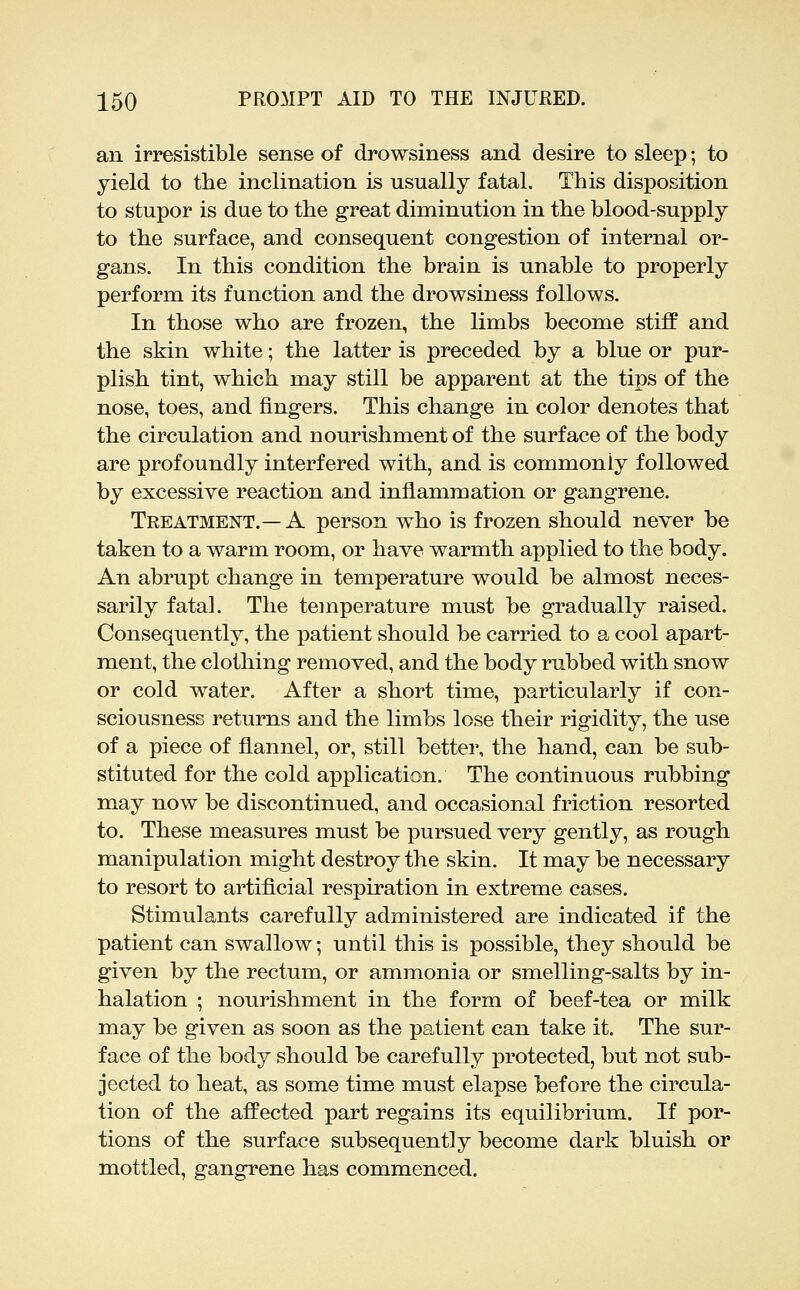 an irresistible sense of drowsiness and desire to sleep; to yield to the inclination is usually fatal. This disposition to stupor is due to the great diminution in the blood-supply to the surface, and consequent congestion of internal or- gans. In this condition the brain is unable to properly perform its function and the drowsiness follows. In those who are frozen, the limbs become stiff and the skin white; the latter is preceded by a blue or pur- plish tint, which may still be apparent at the tips of the nose, toes, and fingers. This change in color denotes that the circulation and nourishment of the surface of the body are profoundly interfered with, and is commonly followed by excessive reaction and inflammation or gangrene. Treatment.—A person who is frozen should never be taken to a warm room, or have warmth applied to the body. An abrupt change in temperature would be almost neces- sarily fatal. The temperature must be gradually raised. Consequently, the i^atient should be carried to a cool apart- ment, the clothing removed, and the body rubbed with snow or cold water. After a short time, particularly if con- sciousness returns and the limbs lose their rigidity, the use of a piece of flannel, or, still better, the hand, can be sub- stituted for the cold application. The continuous rubbing may now be discontinued, and occasional friction resorted to. These measures must be pursued very gently, as rough manipulation might destroy the skin. It may be necessary to resort to artificial respiration in extreme cases. Stimulants carefully administered are indicated if the patient can swallow; until this is possible, they should be given by the rectum, or ammonia or smelling-salts by in- halation ; nourishment in the form of beef-tea or milk may be given as soon as the patient can take it. The sur- face of the body should be carefully protected, but not sub- jected to heat, as some time must elapse before the circula- tion of the affected part regains its equilibrium. If por- tions of the surface subsequently become dark bluish or mottled, gangrene has commenced.