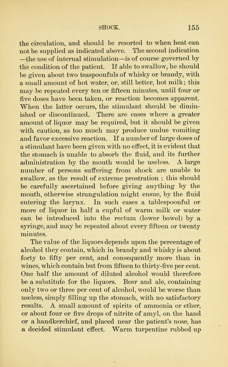 the circulation, and should be resorted to when heat can not be supplied as indicated above. The second indication —the use of internal stimulation—is of course governed by the condition of the patient. If able to swallow, he should be given about two teaspoonfuls of whisky or brandy, with a small amount of hot water, or, still better, hot milk; this may be repeated every ten or fifteen minutes, until four or five doses have been taken, or reaction becomes apparent. When the latter occurs, the stimulant should be dimin- ished or discontinued. There are cases where a greater amount of liquor may be required, but it should be given with caution, as too much may produce undue vomiting and favor excessive reaction. If a number of large doses of a stimulant have been given mth no efl'ect, it is evident that the stomach is unable to absorb the fluid, and its further administration by the mouth would be useless. A large number of persons suffering from shock are unable to swallow, as the result of extreme prostration ; this should be carefully ascertained before giving anything by the mouth, otherwise strangulation might ensue, by the fluid entering the larynx. In such cases a tablespoonful or more of liquor in half a cupful of warm milk or water can be introduced into the rectum (lower bowel) by a syringe, and may be repeated about every fifteen or twenty minutes. The value of the liquors depends upon the percentage of alcohol they contain, which in brandy and whisky is about forty to fifty per cent, and consequently more than in wines, which contain but from fifteen to thirty-five per cent. One half the amount of diluted alcohol would therefore be a substitute for the liquors. Beer and ale, containing only two or three per cent of alcohol, would be worse than useless, simply filling up the stomach, with no satisfactory results. A small amount of spirits of ammonia or ether, or about four or five drops of nitrite of amyl, on the hand or a handkerchief, and placed near the patient's nose, has a decided stimulant effect. Warm turpentine rubbed up
