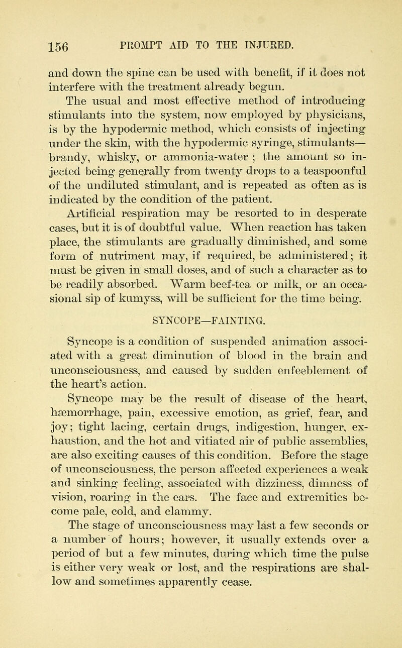 and down the spine can be used with benefit, if it does not interfere with the treatment already begun. The usual and most effective method of introducing stimulants into the system, now employed by physicians, is by the hypodermic method, which consists of injecting under the skin, with the hypodermic syringe, stimulants— brandy, whisky, or ammonia-water ; the amount so in- jected being generally from twenty drops to a teaspoonful of the undiluted stimulant, and is repeated as often as is indicated by the condition of the patient. Artificial respiration may be resorted to in desperate cases, but it is of doubtful value. When reaction has taken place, the stimulants are gradually diminished, and some form of nutriment may, if required, be administered; it must be given in small doses, and of such a character as to be readily absorbed. Warm beef-tea or milk, or an occa- sional sip of ktimyss, will be sufficient for the time being. SYNCOPE—FAINTIXG. Syncope is a condition of suspended animation associ- ated with a great diminution of blood in the brain and unconsciousness, and caused by sudden enfeeblement of the heart's action. Syncope may be the result of disease of the heart, haemorrhage, pain, excessive emotion, as grief, fear, and joy; tight lacing, certain drugs, indigestion, hunger, ex- haustion, and the hot and vitiated air of public assemblies, are also exciting causes of this condition. Before the stage of unconsciousness, the person affected experiences a weak and sinking feeling, associated with dizziness, dimness of vision, roaring in the ears. The face and extremities be- come pale, cold, and clammy. The stage of unconsciousness may last a few seconds or a number of hours; however, it usually extends over a period of but a few minutes, dui'ing which time the pulse is either very weak or lost, and the respirations are shal- low and sometimes apparently cease.