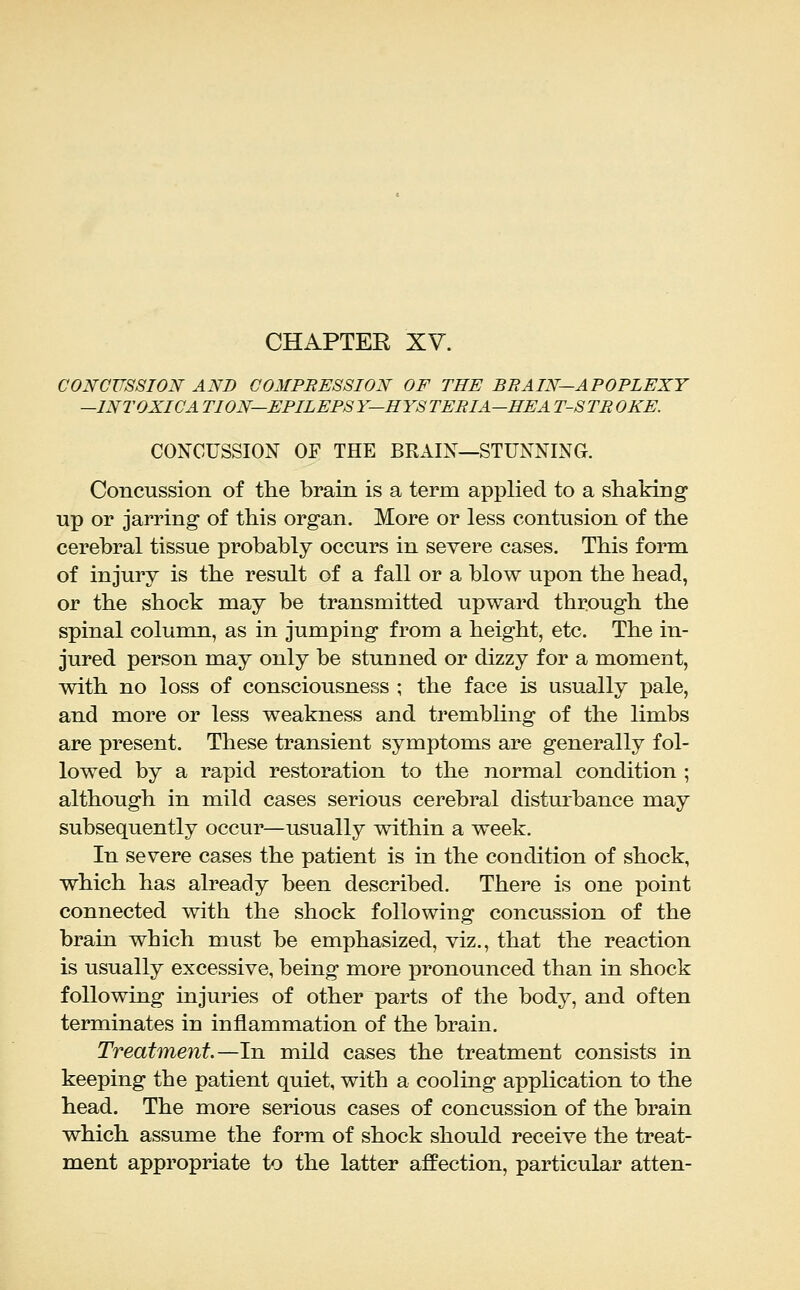 CHAPTER XV. CONCUSSION AND COMPBESSION OF THE BRAIN—APOPLEXY —INTOXICA TION—EPILEPSY—HYSTERIA-HE A T-STROKE. CONCUSSION OF THE BEAIN—STUNNING. Concussion of the brain is a term applied to a shaking up or jarring- of this organ. More or less contusion of the cerebral tissue probably occurs in severe cases. This form of injury is the result of a fall or a blow upon the head, or the shock may be transmitted upward through the spinal column, as in jumping from a height, etc. The in- jured person may only be stunned or dizzy for a moment, with no loss of consciousness ; the face is usually pale, and more or less weakness and trembling of the limbs are present. These transient symptoms are generally fol- lowed by a rapid restoration to the normal condition ; although in mild cases serious cerebral disturbance may subsequently occur—usually within a week. In severe cases the patient is in the condition of shock, which has already been described. There is one point connected with the shock following concussion of the brain which must be emphasized, viz., that the reaction is usually excessive, being more pronounced than in shock following injuries of other parts of the body, and often terminates in inflammation of the brain. Treatment.—In mild cases the treatment consists in keeping the patient quiet, with a cooling application to the head. The more serious cases of concussion of the brain which assume the form of shock should receive the treat- ment appropriate to the latter affection, particular atten-