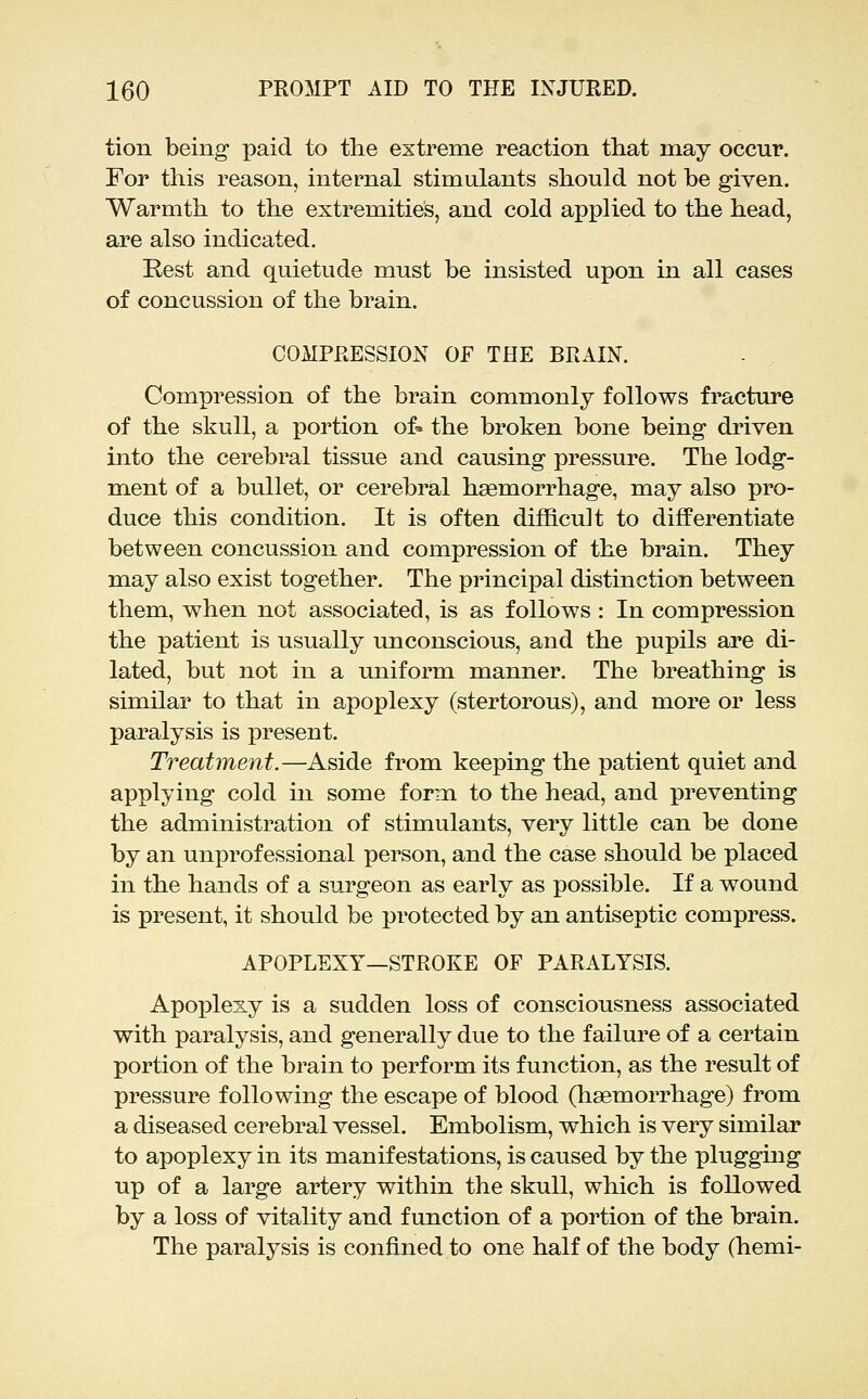 tion being paid to the extreme reaction that may occur. For this reason, internal stimulants should not be given. Warmth to the extremities, and cold applied to the head, are also indicated. Rest and quietude must be insisted upon in all cases of concussion of the brain. COMPEESSION OF THE BRAIN. Compression of the brain commonly follows fracture of the skull, a portion of» the broken bone being driven into the cerebral tissue and causing pressure. The lodg- ment of a bullet, or cerebral haemorrhage, may also pro- duce this condition. It is often difficult to differentiate between concussion and compression of the brain. They may also exist together. The principal distinction between them, when not associated, is as follows : In compression the patient is usually unconscious, and the pupils are di- lated, but not in a uniform manner. The breathing is similar to that in apoplexy (stertorous), and more or less paralysis is present. Treatment.—Aside from keeping the patient quiet and applying cold in some forian to the head, and preventing the administration of stimulants, very little can be done by an unprofessional person, and the case should be placed in the hands of a surgeon as early as possible. If a wound is present, it should be protected by an antiseptic compress. APOPLEXY—STROKE OF PARALYSIS. Apoplexy is a sudden loss of consciousness associated with paralysis, and generally due to the failure of a certain portion of the brain to perform its function, as the result of pressure following the escape of blood (haemorrhage) from a diseased cerebral vessel. Embolism, which is very similar to apoplexy in its manifestations, is caused by the plugging up of a large artery within the skull, which is followed by a loss of vitality and function of a portion of the brain. The paralysis is confined to one half of the body (hemi-