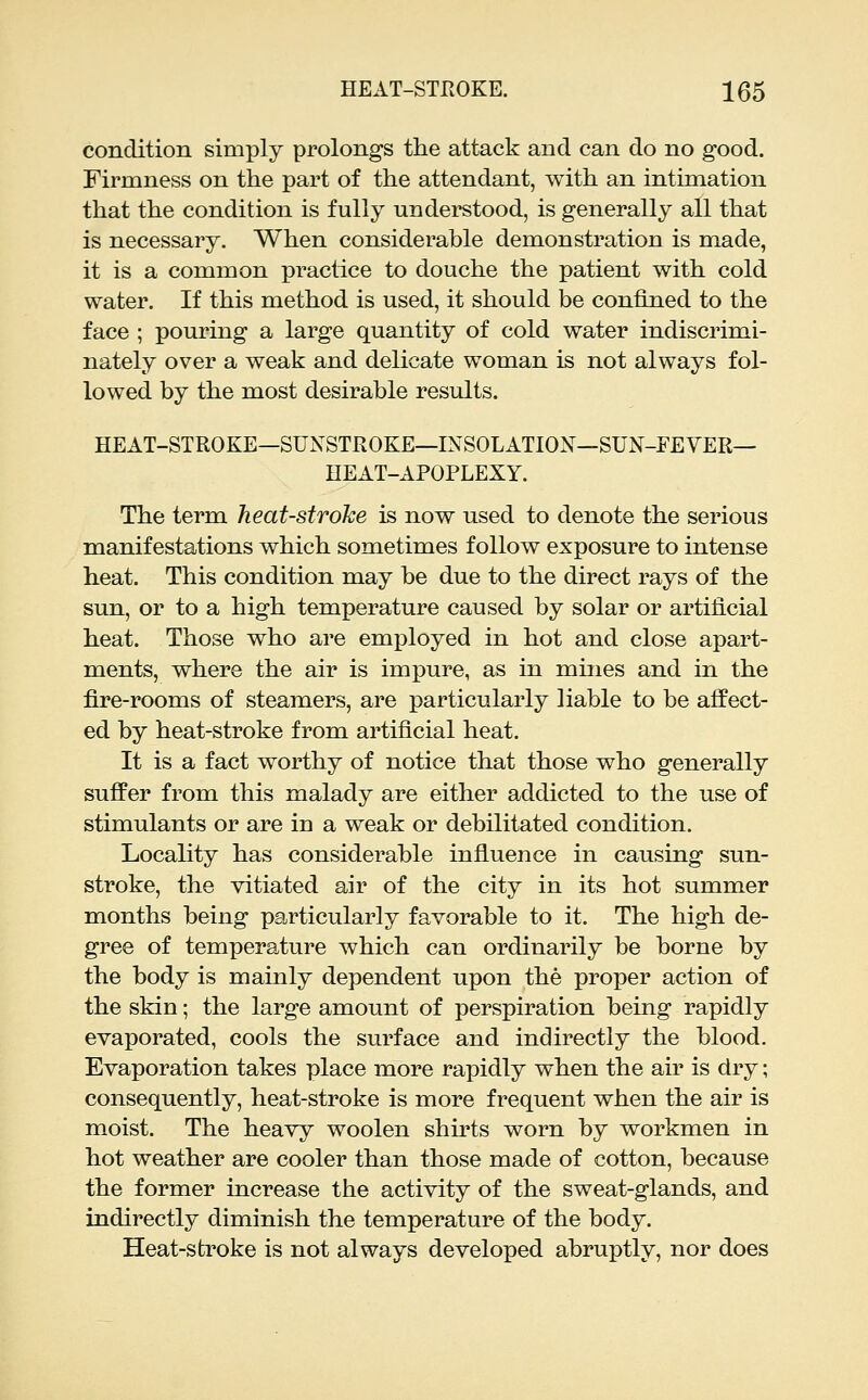 condition simply prolongs the attack and can do no good. Firmness on the part of the attendant, with an intimation that the condition is fully understood, is generally all that is necessary. When considerable demonstration is made, it is a common practice to douche the patient with cold water. If this method is used, it should be confined to the face ; pouring a large quantity of cold water indiscrimi- nately over a weak and delicate woman is not always fol- lowed by the most desirable results. HEAT-STROKE—SUNSTROKE—INSOLATION—SUN-FEVER— HEAT-APOPLEXY. The term heat-stroke is now used to denote the serious manifestations which sometimes follow exposure to intense heat. This condition may be due to the direct rays of the sun, or to a high temperature caused by solar or artificial heat. Those who are employed in hot and close apart- ments, where the air is impure, as in mines and in the fire-rooms of steamers, are particularly liable to be affect- ed by heat-stroke from artificial heat. It is a fact worthy of notice that those who generally suffer from this malady are either addicted to the use of stimulants or are in a weak or debilitated condition. Locality has considerable influence in causing sun- stroke, the vitiated air of the city in its hot summer months being particularly favorable to it. The high de- gree of temperature which can ordinarily be borne by the body is mainly dependent upon the proper action of the skin; the large amount of perspiration being rapidly evaporated, cools the surface and indirectly the blood. Evaporation takes place more rapidly when the air is dry; consequently, heat-stroke is more frequent when the air is moist. The heavy woolen shirts worn by workmen in hot weather are cooler than those made of cotton, because the former increase the activity of the sweat-glands, and indirectly diminish the temperature of the body. Heat-stroke is not always developed abruptly, nor does
