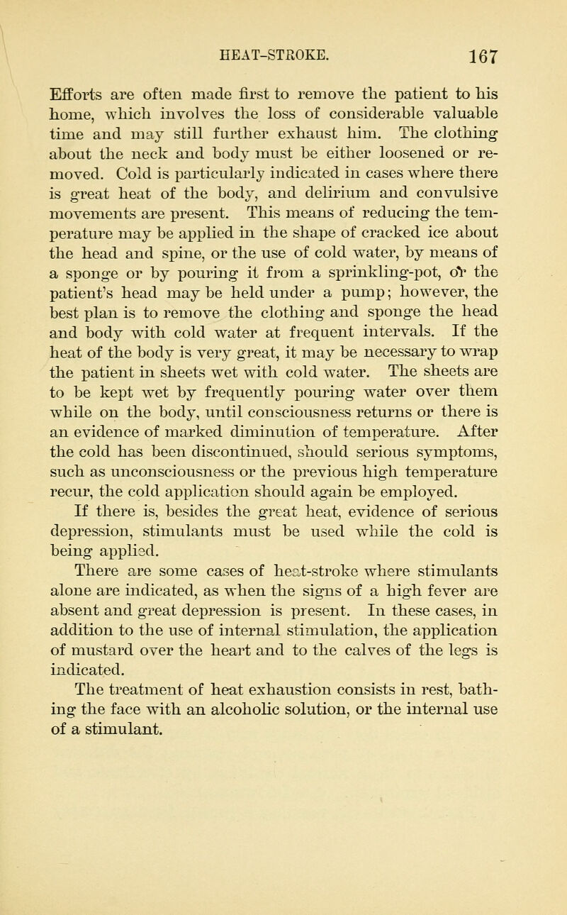Efforts are often made first to remove the patient to his home, which involves the loss of considerable valuable time and may still further exhaust him. The clothing about the neck and body must be either loosened or re- moved. Cold is particularly indicated in cases where there is great heat of the body, and delirium and convulsive movements are present. This means of reducing the tem- perature may be applied in the shape of cracked ice about the head and spine, or the use of cold water, by means of a sponge or by pouring it from a sprinkling-pot, oV the patient's head may be held under a pump; however, the best plan is to remove the clothing and sponge the head and body with cold water at frequent intervals. If the heat of the body is very great, it may be necessary to wi'ap the patient in sheets wet with cold water. The sheets are to be kept wet by frequently pouring water over them while on the body, until consciousness returns or there is an evidence of marked diminution of temperature. After the cold has been discontinued, should serious symptoms, such as unconsciousness or the previous high temperature recur, the cold application should again be employed. If there is, besides the great heat, evidence of serious depression, stimulants must be used while the cold is being applied. There are some cases of heat-stroke where stimulants alone are indicated, as when the signs of a high fever are absent and great depression is present. In these cases, in addition to the use of internal stimulation, the application of mustard over the heart and to the calves of the legs is indicated. The treatment of heat exhaustion consists in rest, bath- ing the face with an alcoholic solution, or the internal use of a stimulant.