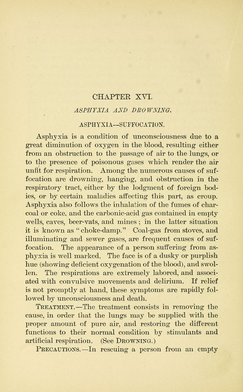 CHAPTER XVI. ASPHYXIA AND DROWNING. ASPHYXIA—SUFFOCATION. Asphyxia is a condition of unconsciousness due to a great diminution of oxygen in the blood, resulting either from an obstruction to the passage of air to the lungs, or to the presence of poisonous gases which render the air unfit for respiration. Among the numerous causes of suf- focation are drowning, hanging, and obstruction in the respiratory tract, either by the lodgment of foreign bod- ies, or by certain maladies affecting this part, as croup. Asphyxia also follows the inhalation of the fumes of char- coal or coke, and the carbonic-acid gas contained in empty wells, caves, beer-vats, and mines ; in the latter situation it is known as choke-damp. Coal-gas from stoves, and illuminating and sewer gases, are frequent causes of suf- focation. The appearance of a person suffering from as- phyxia is well marked. The face is of a dusky or purplish hue (showing deficient oxygenation of the blood), and swol- len. The respirations are extremely labored, and associ- ated with convulsive movements and delirium. If relief is not promptly at hand, these symptoms are rapidly fol- lowed by unconsciousness and death. Treatment.—The treatment consists in removing the cause, in order that the lungs may be supplied with the proper amount of pure air, and restoring the different functions to their normal condition by stimulants and artificial respiration. (See Drowning.) Precautions.—In rescuing a person from an empty