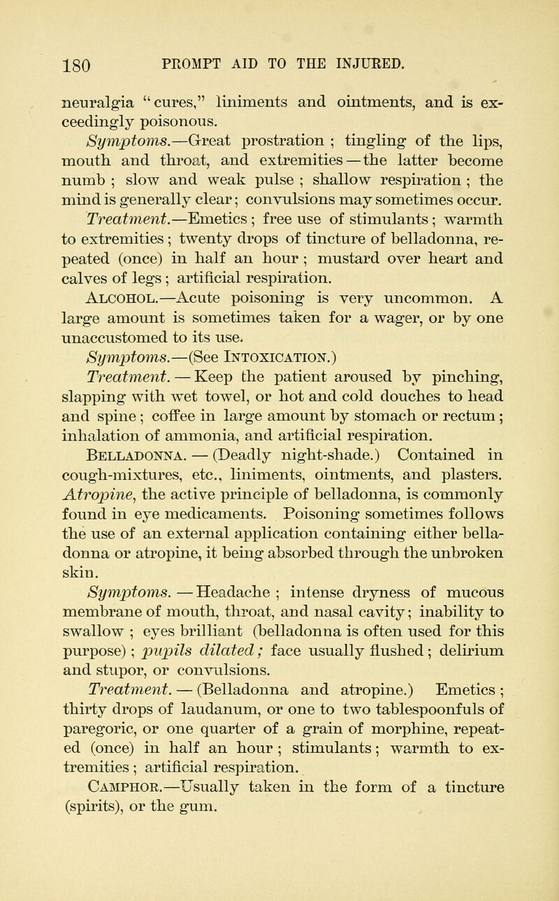 neuralgia cures, liniments and ointments, and is ex- ceedingly poisonous. Symptoms.—Great prostration ; tingling of the lips, mouth and throat, and extremities — the latter become numb ; slow and weak pulse ; shallow respiration ; the mind is generally clear; convulsions may sometimes occur. Treatment.—Emetics; free use of stimulants; warmth to extremities ; twenty drops of tincture of belladonna, re- peated (once) in half an hour ; mustard over heart and calves of legs ; artificial respiration. Alcohol.—Acute poisoning is very uncommon. A large amount is sometimes taken for a wager, or by one unaccustomed to its use. Symptoms.—(See Intoxication.) Treatment. — Keep the patient aroused by pinching, slapping with wet towel, or hot and cold douches to head and spine ; coffee in large amount by stomach or rectum ; inhalation of ammonia, and artificial respiration. Belladonna. — (Deadly night-shade.) Contained in cough-mixtures, etc., liniments, ointments, and plasters. Atropine, the active principle of belladonna, is commonly found in eye medicaments. Poisoning sometimes follows the use of an external application containing either bella- donna or atropine, it being absorbed through the unbroken skin. Symptoms. —Headache ; intense dryness of mucous membrane of mouth, throat, and nasal cavity; inability to swallow ; eyes brilliant (belladonna is often used for this purpose); pupils dilated; face usually flushed; delirium and stupor, or convulsions. Treatment. — (Belladonna and atropine.) Emetics ; thirty drops of laudanum, or one to two tablespoonfuls of paregoric, or one quarter of a grain of morphine, repeat- ed (once) in half an hour ; stimulants; warmth to ex- tremities ; artificial respiration. Camphor.—Usually taken in the form of a tincture (spirits), or the gum.