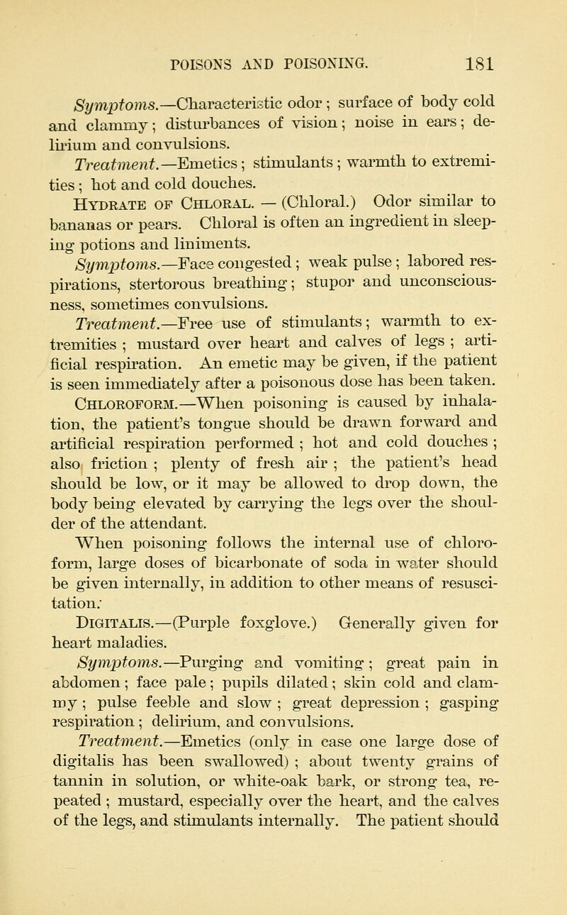 %mpfo}?is.—Characteristic odor ; surface of body cold and clammy; distm^bances of vision; noise in ears; de- lii'ium and convulsions. Treatment.—Emetics; stimulants ; warmth to extremi- ties ; hot and cold douches. Hydrate op Chloral. — (Chloral.) Odor similar to bananas or pears. Chloral is often an ingredient in sleep- ing potions and liniments. Sym2Jtoms.—Face congested; weak pulse ; labored res- pirations, stertorous breathing; stupor and unconscious- ness, sometimes convulsions. Treatme7it.—Free use of stimulants; warmth to ex- tremities ; mustard over heart and calves of legs ; arti- ficial respiration. An emetic may be given, if the patient is seen immediately after a poisonous dose has been taken. Chloroform.—When poisoning is caused by inhala- tion, the patient's tongue should be drawn forward and artificial respiration performed ; hot and cold douches ; also friction ; plenty of fresh air ; the patient's head should be low, or it may be allowed to drop down, the body being elevated by carrying the legs over the shoul- der of the attendant. When poisoning follows the internal use of chloro- form, large doses of bicarbonate of soda in water should be given internally, in addition to other means of resusci- tation; Digitalis.—(Purple foxglove.) Generally given for heart maladies. Symptoms.—Purging and vomiting; great pain in abdomen; face pale; pupils dilated; skin cold and clam- my ; pulse feeble and slow ; great depression ; gasping respiration; delirium, and convulsions. Treatment.—Emetics (only in case one large dose of digitalis has been swallowed) ; about twenty grains of tannin in solution, or white-oak bark, or strong tea, re- peated ; mustard, especially over the heart, and the calves of the legs, and stimulants internally. The patient should