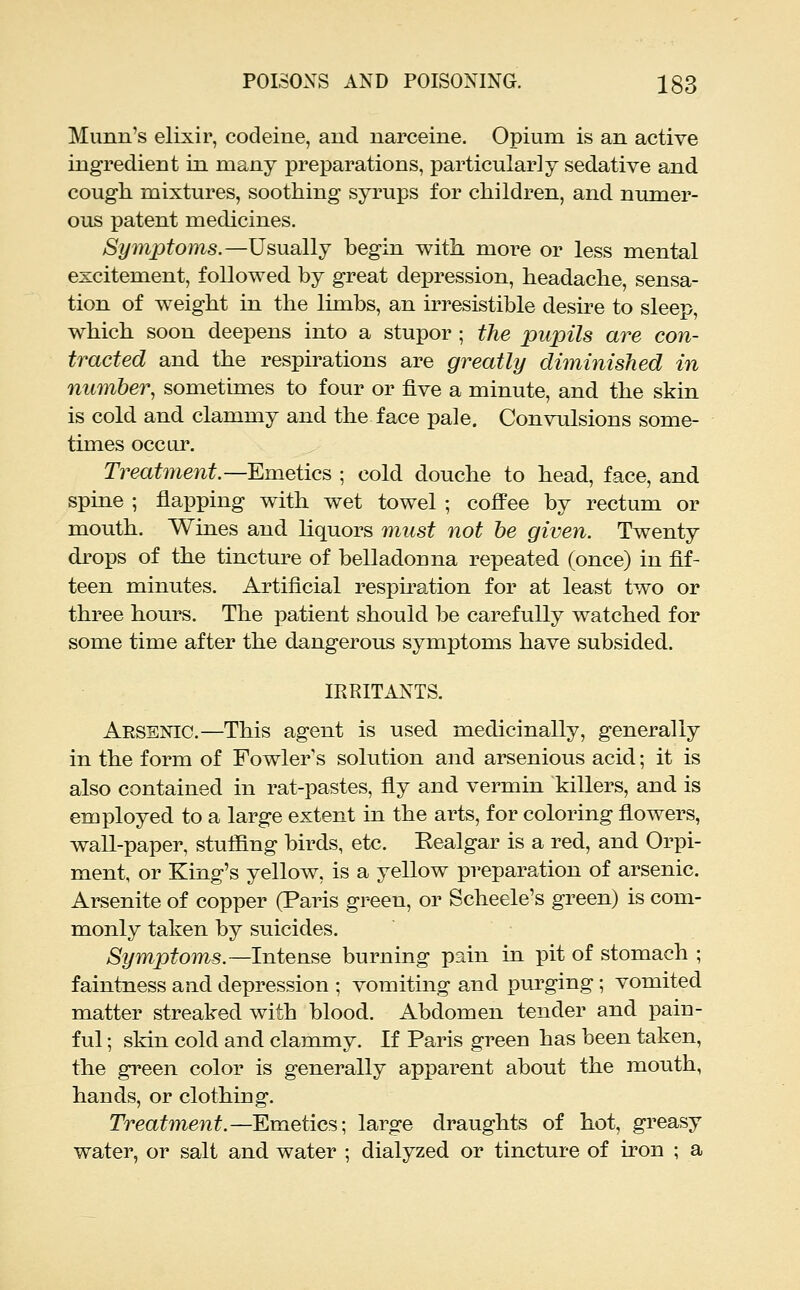 Munn's elixir, codeine, and narceine. Opium is an active ingredient in many preparations, particularly sedative and cough, mixtures, soothing syrups for children, and numer- ous patent medicines. Sy7nptoms.—Usually begin with more or less mental excitement, followed by great depression, headache, sensa- tion of weight in the limbs, an irresistible desire to sleep, which soon deepens into a stupor ; the pupils are con- tracted and the respirations are greatly diminished in number, sometimes to four or five a minute, and the skin is cold and clammy and the face pale. Convulsions some- times occur. Treatment.—EimQiics ; cold douche to head, face, and spine ; flapping with wet towel ; coffee by rectum or mouth. Wines and liquors must not he given. Twenty drops of the tinctm^e of belladonna repeated (once) in fif- teen minutes. Artificial respiration for at least two or three hours. The patient should be carefully watched for some time after the dangerous symptoms have subsided. IRRITANTS. Arsenic.—This agent is used medicinally, generally in the form of Fowler's solution and arsenious acid; it is also contained in rat-pastes, fly and vermin killers, and is employed to a large extent in the arts, for coloring flowers, wall-paper, stuffing birds, etc. Eealgar is a red, and Orpi- ment, or King's yellow, is a yellow preparation of arsenic. Arsenite of copper (Paris green, or Scheele's green) is com- monly taken by suicides. Symptoms.—Intense burning pain in pit of stomach ; faintness and depression ; vomiting and purging ; vomited matter streaked with blood. Abdomen tender and pain- ful ; skin cold and clammy. If Paris green has been taken, the green color is generally apparent about the mouth, hands, or clothing. Treatment.—Emetics; large draughts of hot, greasy water, or salt and water ; dialyzed or tincture of iron ; a