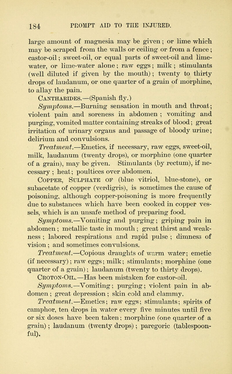 large amount of magnesia may be given; or lime which may be scraped from the walls or ceiling or from a fence; castor-oil; sweet-oil, or equal parts of sweet-oil and lime- water, or lime-water alone; raw eggs; milk ; stimulants (well diluted if given by the mouth); twenty to thirty drops of laudanum, or one quarter of a grain of morphine, to allay the pain. Cantharides.—(Spanish fly.) Symptoms.—Burning sensation in mouth and throat; violent pain and soreness in abdomen ; vomiting and purging, vomited matter containing streaks of blood; great irritation of urinary organs and passage of bloody urine; delirium and convulsions. Treatment.—Emetics, if necessary, raw eggs, sweet-oil, milk, laudanum (twenty drops), or morphine (one quarter of a grain), may be given. Stimulants (by rectum), if ne- cessary ; heat; poultices over abdomen. Copper, Sulphate of (blue vitriol, blue-stone), or subacetate of copper (verdigris), is sometimes the cause of poisoning, although copper-poisoning is more frequently due to substances which have been cooked in copper ves- sels, which is an unsafe method of preparing food. Symptoms.—Vomiting and purging; griping pain in abdomen ; metallic taste in mouth ; great thirst and weak- ness ; labored respirations and rapid pulse ; dimness of vision ; and sometimes convulsions. Treatment.—Copious draughts of warm water; emetic (if necessary); raw eggs; milk; stimulants; morphine (one quarter of a grain); laudanum (twenty to thirty drops). Croton-Oil.—Has been mistaken for castor-oil. Symptoms.—Vomiting; purging; violent pain in ab- domen ; great depression ; skin cold and clammy. Treatment.—Emetics; raw eggs; stimulants; spirits of camphor, ten drops in water every five minutes until five or six doses have been taken; morphine (one quarter of a grain); laudanum (twenty drops); paregoric (tablespoon- ful).