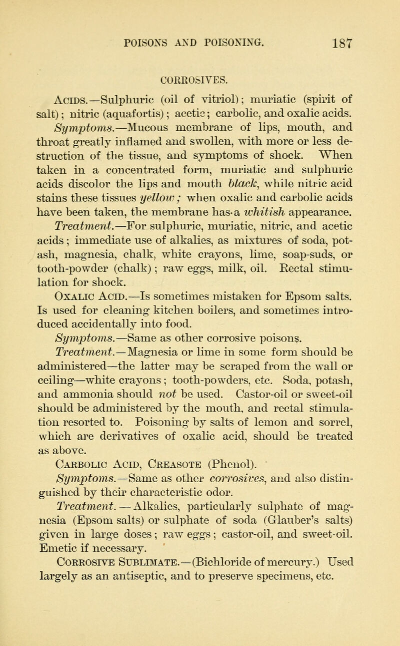 CORROSIVES. Acids.—Sulphuric (oil of vitriol); raiiriatic (spirit of salt); nitric (aquafortis); acetic; carbolic, and oxalic acids. Symptoms.—Mucous membrane of lips, moutb, and throat greatly inflamed and swollen, with more or less de- struction of the tissue, and symptoms of shock. When taken in a concentrated form, muriatic and sulphuric acids discolor the lips and mouth blacJc, while nitric acid stains these tissues yellow ; when oxalic and carbolic acids have been taken, the membrane has-a whitish appearance. Treatment.—For sulphuric, muriatic, nitric, and acetic acids ; immediate use of alkalies, as mixtures of soda, pot- ash, magnesia, chalk, white crayons, lime, soap-suds, or tooth-powder (chalk); raw eggs, milk, oil. Rectal stimu- lation for shock. Oxalic Acid.—Is sometimes mistaken for Epsom salts. Is used for cleaning kitchen boilers, and sometimes intro- duced accidentally into food. Symptoms.—Same as other corrosive poisons. Treatment.—Magnesia or lime in some form should be administered—the latter may be scraped from the wall or ceiling—white crayons ; tooth-powders, etc. Soda, potash, and ammonia should not be used. Castor-oil or sweet-oil should be administered by the mouth, and rectal stimula- tion resorted to. Poisoning by salts of lemon and sorrel, which are derivatives of oxalic acid, should be treated as above. Carbolic Acid, Creasote (Phenol). Symptoms.—Same as other corrosives., and also distin- guished by their characteristic odor. Treatment. — Alkalies, particularly sulphate of mag- nesia (Epsom salts) or sulphate of soda (Grlauber's salts) given in large doses; raw eggs; castor-oil, and sweet-oil. Emetic if necessary. Corrosive Sublimate.—(Bichloride of mercury.) Used largely as an antiseptic, and to preserve specimens, etc.