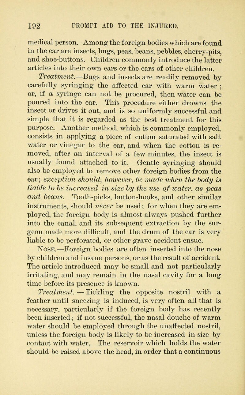 medical person. Among tlie foreign bodies which are found in the ear are insects, bugs, peas, beans, pebbles, cherry-pits, and shoe-buttons. Children commonly introduce the latter articles into their own ears or the ears of other children. Treatment.—Bugs and insects are readily removed by carefully syringing the affected ear with warm water ; or, if a syringe can not be procured, then water can be poured into the ear. This procedure either drowns the insect or drives it out, and is so uniformly successful and simple that it is regarded as the best treatment for this purpose. Another method, which is commonly employed, consists in applying a piece of cotton saturated with salt water or vinegar to the ear, and when the cotton is re- moved, after an interval of a few minutes, the insect is usually found attached to it. Gentle syringing should also be employed to remove other foreign bodies from the ear; exception should, however, be made when the body is liable to be increased in size by the use of water, as peas and beans. Tooth-picks, button-hooks, and other similar instruments, should never be used; for when they are em- ployed, the foreign body is almost always pushed further into the canal, and its subsequent extraction by the sur- geon made more difficult, and the drum of the ear is very liable to be perforated, or other grave accident ensue. Nose.—Foreign bodies are often inserted into the nose by children and insane persons, or as the result of accident. The article introduced may be small and not particularly irritating, and may remain in the nasal cavity for a long time before its presence is known. Treatment. — Tickling the opposite nostril with a feather until sneezing is induced, is very often all that is necessary, particularly if the foreign body has recently been inserted; if not successful, the nasal douche of warm water should be employed through the unaffected nostril, unless the foreign body is likely to be increased in size by contact with water. The reservoir which holds the water should be raised above the head, in order that a continuous