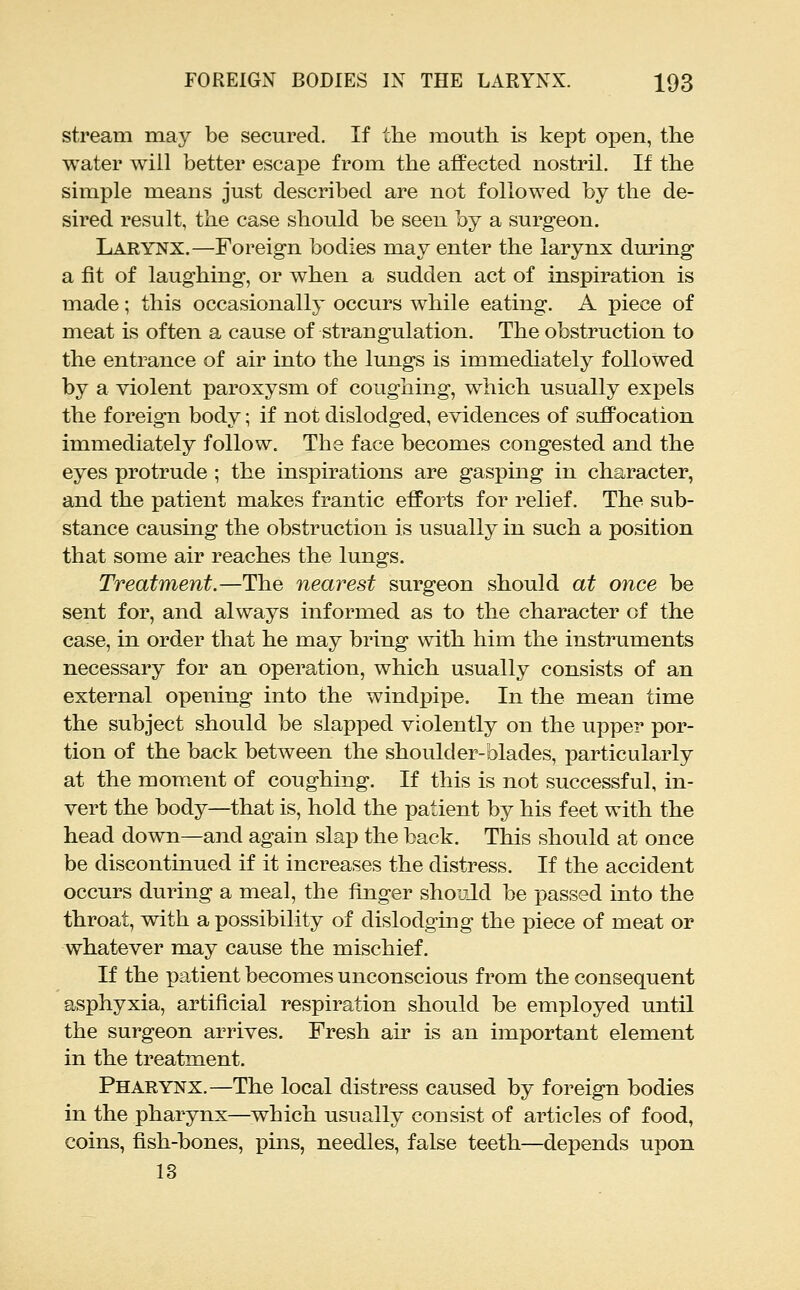 stream may be secured. If the mouth, is kept open, the water will better escape from the affected nostril. If the simple means just described are not followed by the de- sired result, the case should be seen by a surgeon. Larynx.—Foreign bodies may enter the larynx during a fit of laughing, or when a sudden act of inspiration is made; this occasionally occurs while eating. A piece of meat is often a cause of strangulation. The obstruction to the entrance of air into the lungs is immediately followed by a violent paroxysm of coughing, which usually expels the foreign body; if not dislodged, evidences of suffocation immediately follow. The face becomes congested and the eyes protrude ; the inspirations are gasping in character, and the patient makes frantic efforts for relief. The sub- stance causing the obstruction is usually in such a position that some air reaches the lungs. Treatment.—The nearest surgeon should at once be sent for, and always informed as to the character of the case, in order that he may bring with him the instruments necessary for an operation, which usually consists of an external opening into the windpipe. In the mean time the subject should be slapped violently on the upper por- tion of the back between the shoulder-blades, particularly at the mom.ent of coughing. If this is not successful, in- vert the body—that is, hold the patient by his feet with the head down—and again slap the back. This should at once be discontinued if it increases the distress. If the accident occurs during a meal, the finger should be passed into the throat, with a possibility of dislodging the piece of meat or whatever may cause the mischief. If the patient becomes unconscious from the consequent asphyxia, artificial respiration should be employed until the surgeon arrives. Fresh air is an important element in the treatment. Pharynx.—The local distress caused by foreign bodies in the pharynx—which usually consist of articles of food, coins, fish-bones, pins, needles, false teeth—depends upon 13