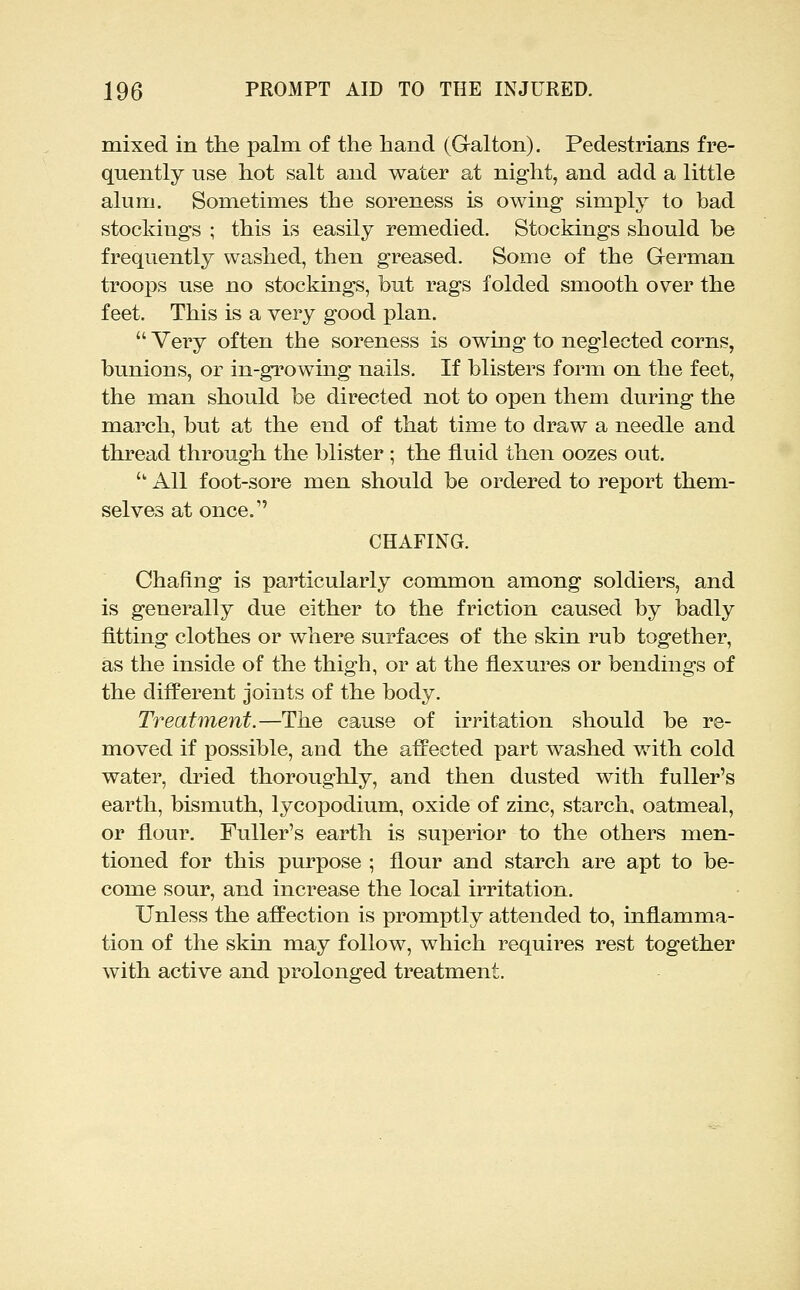 mixed in the palm of the hand (Galton). Pedestrians fre- quently use hot salt and water at night, and add a little alum. Sometimes the soreness is owing simply to bad stockings ; this is easily remedied. Stockings should be frequently washed, then greased. Some of the German troops use no stockings, but rags folded smooth over the feet. This is a very good plan.  Very often the soreness is owing to neglected corns, bunions, or in-growing nails. If blisters form on the feet, the man should be directed not to open them during the march, but at the end of that time to draw a needle and thread through the blister ; the fluid then oozes out.  All foot-sore men should be ordered to report them- selves at once. CHAFING. Chafing is particularly common among soldiers, and is generally due either to the friction caused by badly fitting clothes or where surfaces of the skin rub together, as the inside of the thigh, or at the flexures or bendings of the different joints of the body. Treatment.—The cause of irritation should be re- moved if possible, and the afPected part washed with cold water, dried thoroughly, and then dusted with fuller's earth, bismuth, lycopodium, oxide of zinc, starch, oatmeal, or flour. Fuller's earth is sui)erior to the others men- tioned for this purpose ; flour and starch are apt to be- come sour, and increase the local irritation. Unless the affection is promptly attended to, inflamma- tion of the skin may follow, which requires rest together with active and prolonged treatment.