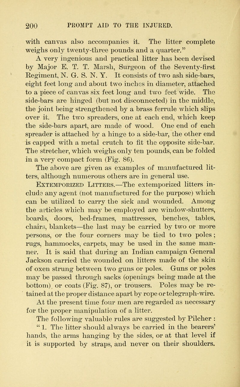 with canvas also accompanies it. The litter complete weighs only twenty-three pounds and a quarter. A very ingenious and practical litter has been devised by Major E. T. T. Marsh, Surgeon of the Seventy-first Regiment, N. Gr. S. N. Y. It consists of two ash side-bars, eight feet long and about two inches in diameter, attached to a piece of canvas six feet long and two feet wide. The side-bars are hinged (but not disconnected) in the middle, the joint being strengthened by a brass ferrule which shps over it. The two spreaders, one at each end, which keep the side-bars apart, are made of wood. One end of each spreader is attached by a hinge to a side-bar, the other end is capped with a metal crutch to fit the opposite side-bar. The stretcher, which weighs only ten pounds, can be folded in a very compact form (Fig. 86). The above are given as examples of manufactured lit- ters, although numerous others are in general use. Extemporized Litters.—The extemporized litters in- clude any agent (not manufactured for the purpose) which can be utilized to carry the sick and wounded. Among the articles which may be employed are window-shutters, boards, doors, bed-frames, mattresses, benches, tables, chairs, blankets—the last may be carried by two or more persons, or the four corners may be tied to two poles ; rugs, hammocks, carpets, may be used in the same man- ner. It is said that during an Indian campaign General Jackson carried the wounded on litters made of the skin of oxen strung between two guns or poles. Guns or poles may be passed through sacks (openings being made at the bottom), or coats (Fig. 87), or trousers. Poles may be re- tained at the proper distance apart by rope or telegraph-wire. At the present time four men are regarded as necessary for the proper manipulation of a litter. The following valuable rules are suggested by Pilcher :  1. The litter should always be carried in the bearers' hands, the arms hanging by the sides, or at that level if it is supported by straps, and never on their shoulders.