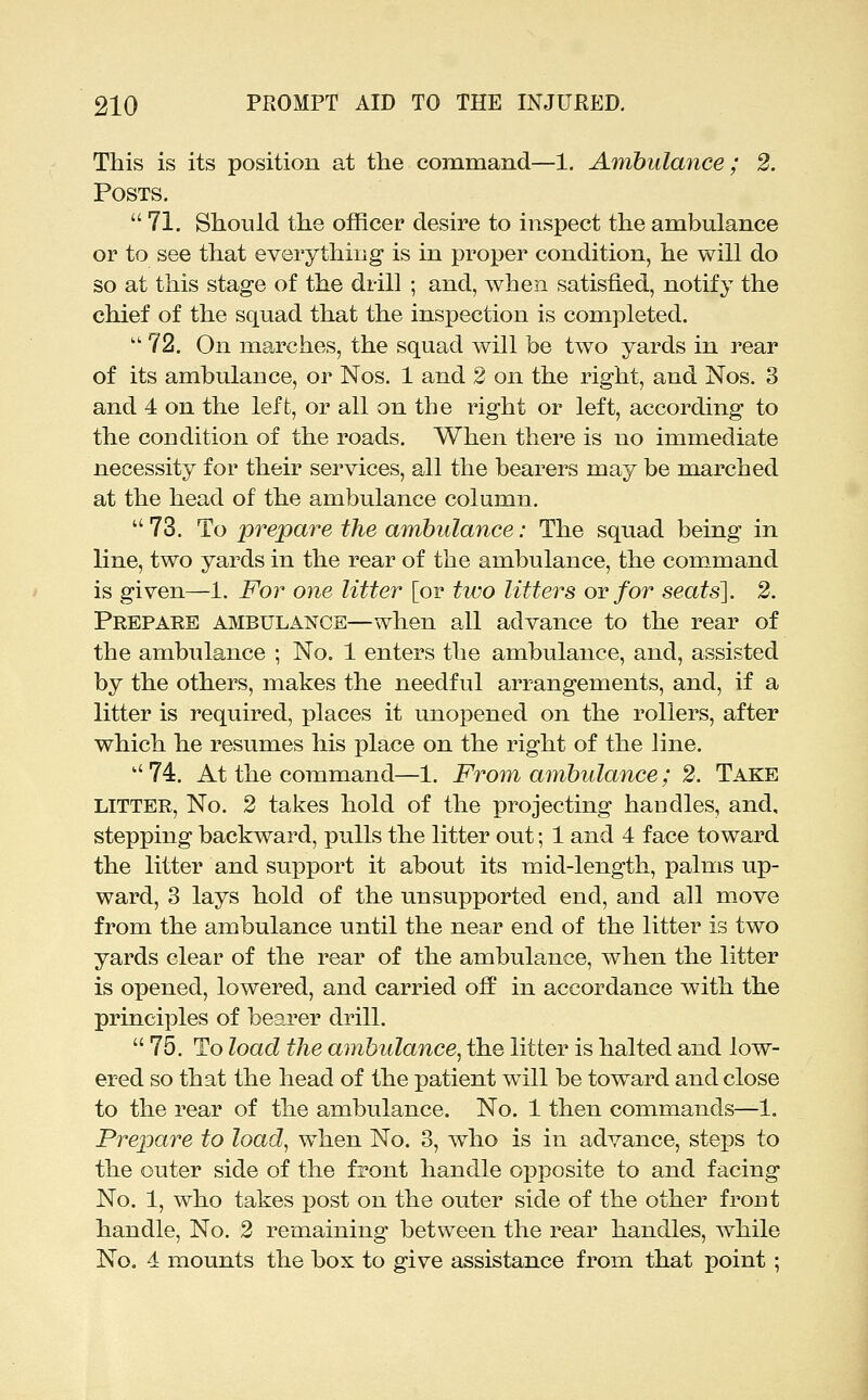 This is its position at the command—1. Ambulance; 2. Posts.  71. Should the officer desire to inspect the ambulance or to see that everything is in proper condition, he will do so at this stage of the drill ; and, when satisfied, notify the chief of the squad that the inspection is completed.  72. On marches, the squad will be tw^o yards in rear of its ambulance, or Nos. 1 and 2 on the right, and Nos. 3 and 4 on the left, or all on the right or left, according to the condition of the roads. When there is no immediate necessity for their services, all the bearers may be marched at the head of the ambulance column. 73. To prepare the ambulance: The squad being in line, two yards in the rear of the ambulance, the command is given—1. For one litter [or two litters ov for seats], 2. Prepaee ambulance—when all advance to the rear of the ambulance ; No, 1 enters the ambulance, and, assisted by the others, makes the needful arrangements, and, if a litter is required, places it unopened on the rollers, after which he resumes his place on the right of the line. 74. At the command—1. From ambulance; 2. Take LITTER, No. 2 takes hold of the projecting handles, and, stepping backward, pulls the litter out; 1 and 4 face toward the litter and support it about its mid-length, palms up- ward, 3 lays hold of the unsupported end, and all move from the ambulance until the near end of the litter is two yards clear of the rear of the ambulance, when the litter is opened, lowered, and carried off in accordance with the principles of bearer drill.  75. To load the ambulance, the litter is halted and low- ered so that the head of the patient wdll be toward and close to the rear of the ambulance. No. 1 then commands—1. Prepare to load, when No. 3, who is in advance, steps to the outer side of the front handle opposite to and facing No. 1, who takes post on the outer side of the other front handle, No. 2 remaining between the rear handles, while No. 4 mounts the box to give assistance from that point ;