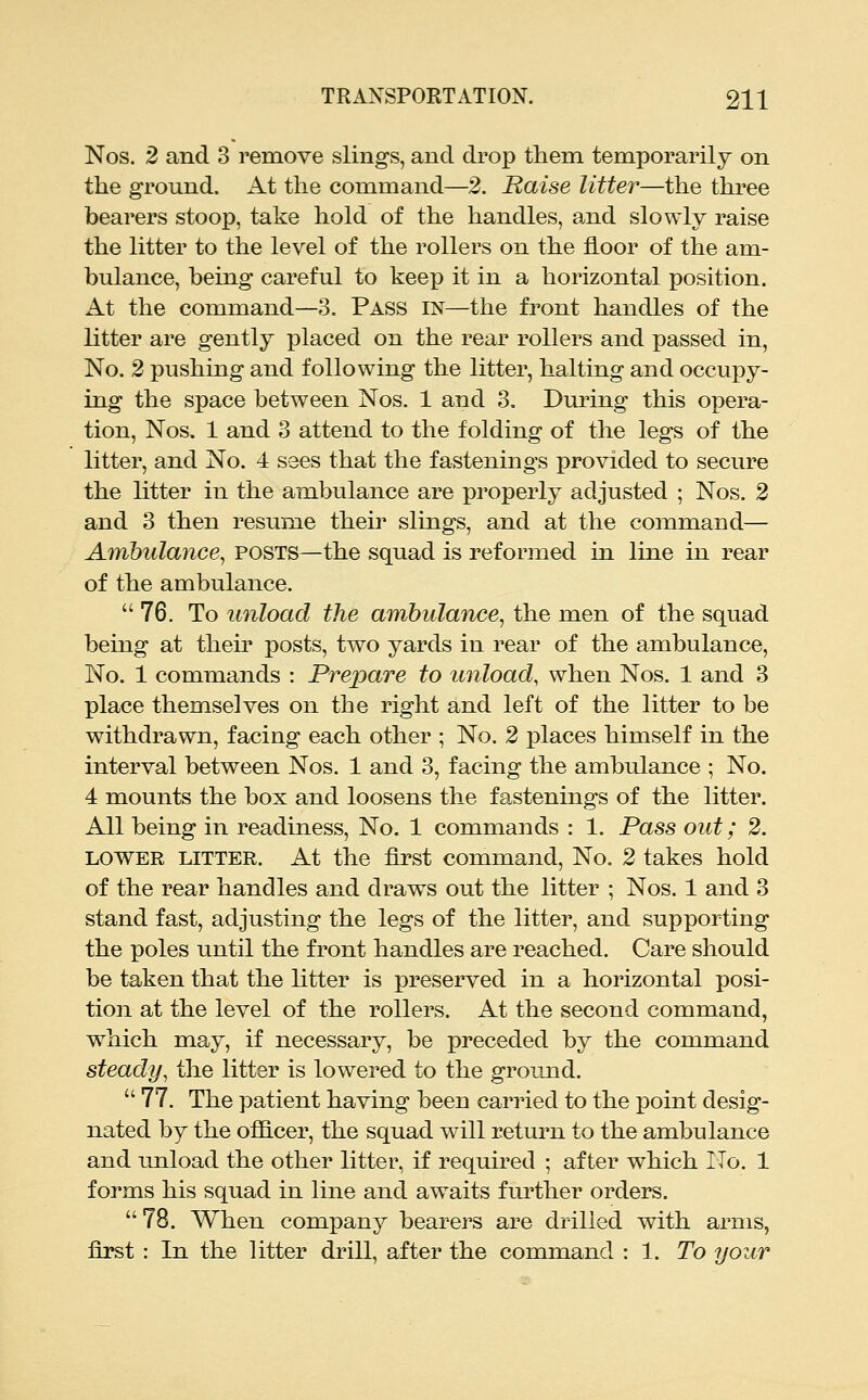 Nos. 2 and 3 remove slings, and drop them temporarily on the ground. At the command—2. Raise litter—the three bearers stoop, take hold of the handles, and slowly raise the litter to the level of the rollers on the floor of the am- bulance, being careful to keep it in a horizontal position. At the command—3. Pass in—the front handles of the litter are gently placed on the rear rollers and passed in. No. 2 pushing and following the litter, halting and occupy- ing the space between Nos. 1 and 3. Dui'ing this opera- tion, Nos. 1 and 3 attend to the folding of the legs of the litter, and No. 4 sees that the fastenings provided to secure the litter in the ambulance are properly adjusted ; Nos. 2 and 3 then resume their slings, and at the command— Ambulance, posts—the squad is reformed in line in rear of the ambulance. 76. To unload the ambulance, the men of the squad being at then' posts, two yards in rear of the ambulance. No. 1 commands : Prepare to unload, when Nos. 1 and 3 place themselves on the right and left of the litter to be withdrawn, facing each other ; No. 2 places himself in the interval between Nos. 1 and 3, facing the ambulance ; No. 4 mounts the box and loosens the fastenings of the litter. All being in readiness. No. 1 commands : 1. Pass out; 2. LOWER LITTER. At the first command. No. 2 takes hold of the rear handles and draws out the litter ; Nos. 1 and 3 stand fast, adjusting the legs of the litter, and supporting the poles until the front handles are reached. Care should be taken that the litter is preserved in a horizontal posi- tion at the level of the rollers. At the second command, which may, if necessary, be preceded by the command steady, the litter is lowered to the ground.  77. The patient having been carried to the point desig- nated by the ofiicer, the squad will return to the ambulance and unload the other litter, if required ; after which No. 1 forms his squad in line and awaits further orders. 78. When company bearers are drilled with arms, first : In the litter drill, after the command : 1. To your
