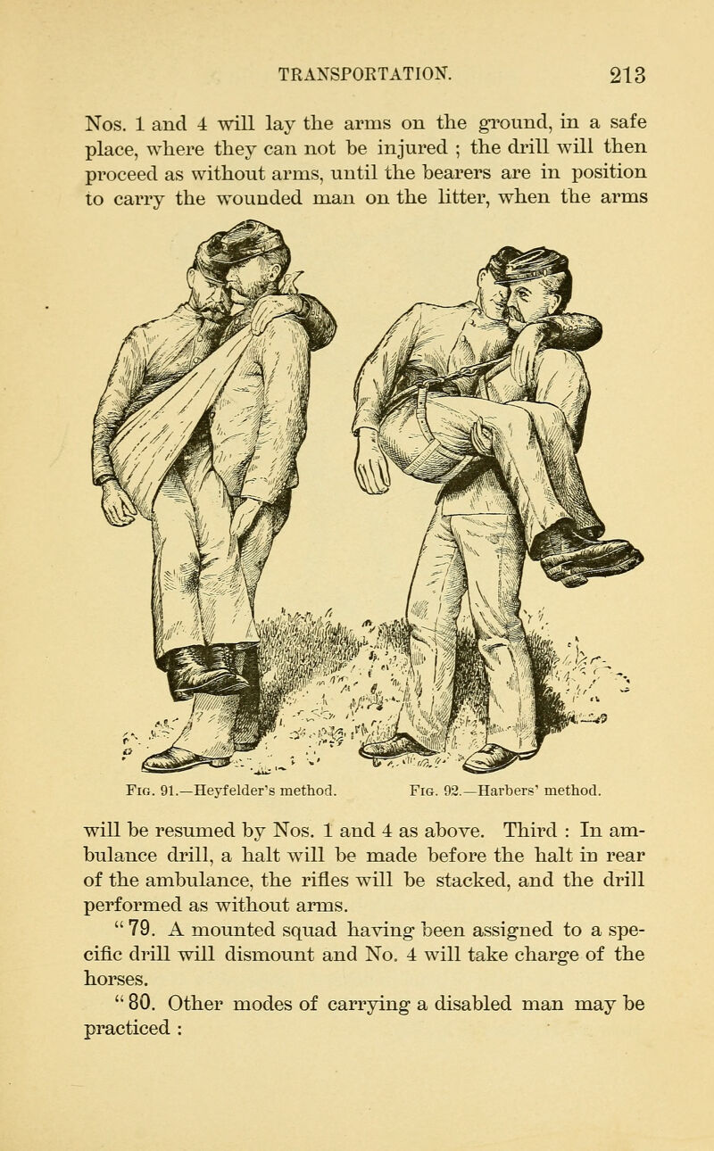 Nos. 1 and 4 will lay the arms on the gi^ound, in a safe place, where they can not be injured ; the drill will then proceed as without arms, until the bearers are in position to carry the wounded man on the litter, when the arms Fig. 91.—Heyfelder's method. Fig. 92.—Harbers' method. will be resumed by Nos. 1 and 4 as above. Third : In am- bulance drill, a halt will be made before the halt in rear of the ambulance, the rifles will be stacked, and the drill performed as without arms. 79. A mounted squad having- been assigned to a spe- cific drill will dismount and No. 4 will take charge of the horses. 80. Other modes of carrying a disabled man may be practiced :