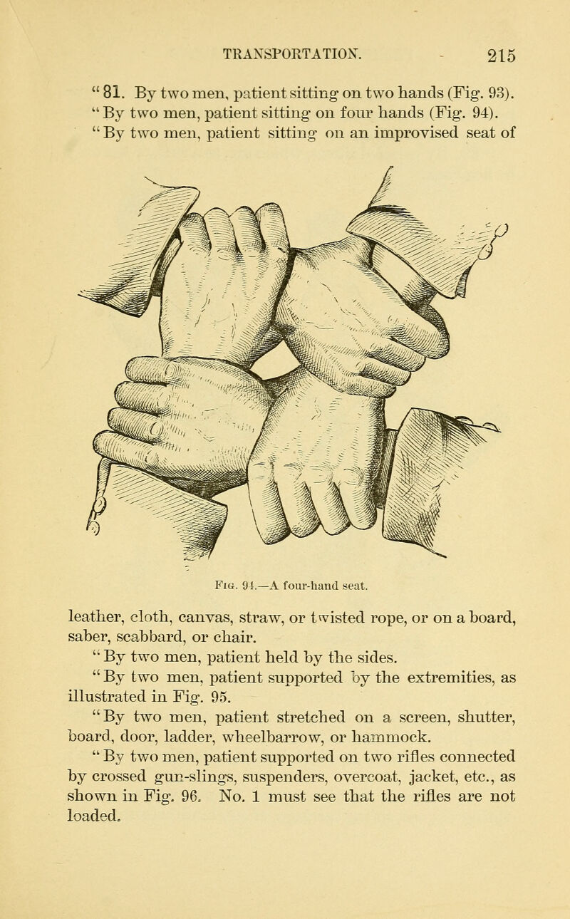  81. By two men, patient sitting- on two hands (Fig. 93).  By two men, patient sitting on four hands (Fig. 94).  By t\vo men, patient sitting on an improvised seat of Fig. 91.—a four-hand seat. leather, cloth, canvas, straw, or twisted rope, or on a hoard, saber, scabbard, or chair.  By two men, patient held by the sides.  By two men, patient supported by the extremities, as illustrated in Fig. 95. By two men, patient stretched on a screen, shutter, board, door, ladder, wheelbarrow, or hammock.  By two men, patient supported on two rifles connected by crossed gun-slings, suspenders, overcoat, jacket, etc., as shown in Fig. 96, No. 1 must see that the rifles are not loaded.