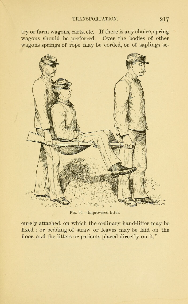 try or farm wagons, carts, etc. If there is any choice, spring- wagons should be preferred. Over the bodies of other wagons springs of rope may be corded, or of saplings se- FiG. 96.—Improvised litter. curely attached, on which the ordinary hand-litter may be fixed ; or bedding of straw or leaves may be laid on the floor, and the litters or patients placed directly on it.