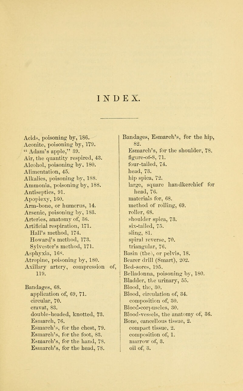 Acids, poisoning by, 186. Aconite, poisoning by, 179,  Adam's apple, 39. Air, the quantity respired, 43. Alcoliol, poisoning by, 180. Alimentation, 45. Alkalies, poisoning by, 188. Ammonia, poisoning by, 188. Antiseptics, 91. Apoplexy, 160. Arm-bone, or humerus, 14. Arsenic, poisoning by, 183. Arteries, anatomy of, 3tj. Artificial respiration, 171. Hall's method, 174. Howard's method, 173. Sylvester's method, 171. Asphyxia, 16'?. Atropine, poisoning by, 180. Axillary artery, compression 119. Bandages, 68. application of, 69, 71. circular, 70. cravat, 83. double-headed, knotted, 73. Esmarch, 76. Esmarch's, for the chest, 79. Esmarch's, for the foot, 83. Esniarch's, for the hand, 78. Esinarch's, for the head, 78. of, Bandages, Esmarch's, for the hip, 82. Esmarch's, for the shoulder, 78. figure-of-8, 71. four-tailed, 7.4. head, 73. hip spica, 72. large, square handkerchief for head, 76. materials for, 68. method of rolling, 69. roller, 68. shoulder spica, 73. six-tailed, 75. shng, 81. spiral reverse, 70. triangular, 76. Basin (the), or pelvis, 18. Bearer diill (Smart), 202. Bed-sores, 195. Belladonna, poisoning by, 180. Bladder, the urinary, 55. Blood, the, 30. Blood, circulation of, 34. composition of, 30. Blood-corpuscles, 30. Blood-vessels, the anatomy of, 36. Bone, cancellous tissue, 2. compact tissue, 2. composition of, 1. marrow of, 3. oil of, 3.