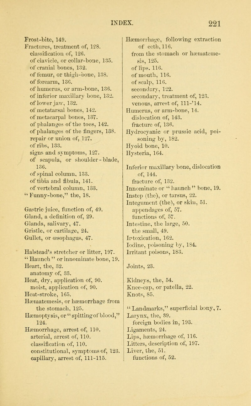 Frost-bite, 149. Fractures, treatment of, 128. classification of, 126. of clavicle, or collar-bone, 135. of cranial bones, 132. of femur, or thigh-bone, 138. of forearm, 130. of humerus, or arm-bone, 136. of inferior maxillary bone, 132. of lower jaAv, 132. of metatarsal bones, 142. of metacarpal bones, 137. of phalanges of the toes, 142. of phalanges of the fingers, 138. repair or union of, 127. of ribs, 133. signs and symptoms, 127. of scapula, or shoulder-blade, 136. of spinal column, 133. of tibia and fibula, 141. of vertebral column, 133.  Funny-bone, the, 18. Gastric juice, function of, 49. Gland, a definition of, 29. Glands, salivary, 47. Gristle, or cartilage, 24. Gullet, or oesophagus, 47. Halstead's stretcher or litter, 197.  Haunch  or innominate bone, 19. Heart, the, 32. anatomy of, 33. Heat, dry, application of, 90. moist, application of, 90, Heat-stroke, 165. Heematemesis, or hgemorrhage from the stomach, 125. Hsemoptysis, or  spitting of blood, 124. Haemorrhage, arrest of, 110. arterial, arrest of, 110. classification of, 110. constitutional, symptoms of, 123. capillary, arrest of, 111-115. Hgemorrhage, following extraction of ecth,116. from the stomach or h^mateme- sis, 125. of lips. 116. of mouth, 116. of scalp, 116. secondary, 122. secondary, treatment of, 123. venous, arrest of. 111-'14. Humerus, or arm-bone, 14. dislocation of, 143. fracture of, 136. Hydrocyanic or prussic acid, poi- soning by, 182. Hyoid bone, 10. Hysteria, 164. Inferior maxillary bone, dislocation of, 144. fracture of, 132. Innominate or  haunch  bone, 19. Instep (the), or tarsus, 22. Integument (the), or skin, 51. appendages of, 57. functions of, 57. Intestine, the large, 50. the small, 49. Irtoxication, 162. Iodine, poisoning by, 184. Irritant poisons, 183. Joints, 23. Kidneys, the, 54, Knee-cap, or patella, 22. Knots, 85. Landmarks, superficial bony, 7. Larynx, the, 39. foreign bodies in, 193. Ligaments, 24. Lips, hasmorrhage of, 116. Litters, description of, 197. Liver, the, 61. functions of, 52,