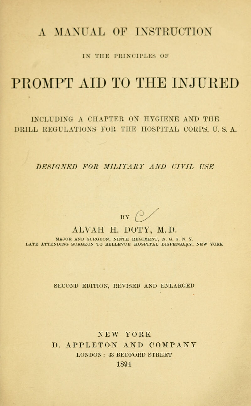 A MANIAL OF IXSTRUCTIOX IN THI-: P]iINCIl'Li:S OF niOMPT AID TO THE IXJURED INCLUDING A CHAPTER ON HYGIENE AND THE DRILL REGULATIONS FOR THE HOSPITAL CORPS, U.S.A. DESIGNED FOR MILITARY AND CIVIL USE BY ALVAII H. DOTY, M. D. MAJOR AND SURGKON, NINTH REGIMENT, N. G. S. N. Y. LATE ATTENDING SURGEON TO BELLEVUE HOSPITAL DISPENSARY, NEW YORK SECOND EDITION, REVISED AND ENLARGED NEW YORK D. APPLETON AND COMPANY^ LONDON: 33 BEDFORD STREET 1894