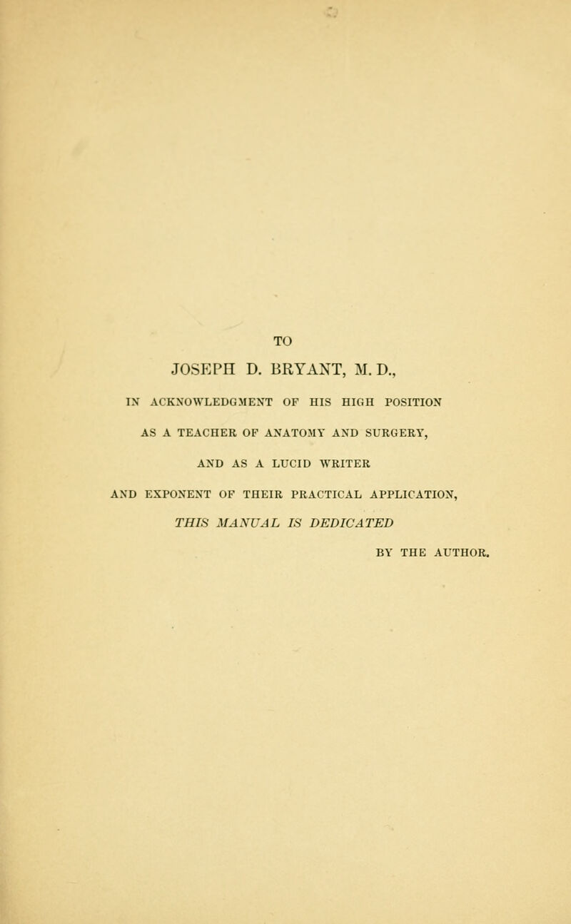 TO JOSEPH D. BRYANT, M. D., IN ACKNOWLEDGMENT OF HIS HIGH POSITION AS A TEACHER OF ANATOMY AND SURGERY, AND AS A LUCID WRITER AND EXPONENT OF THEIR PRACTICAL APPLICATION, THIS MANUAL IS DEDICATED BY THE AUTHOR.