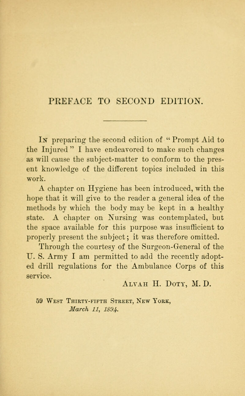 PREFACE TO SECOND EDITION. In preparing the second edition of  Prompt Aid to the Injured  I have endeavored to make such changes as will cause the subject-matter to conform to the pres- ent knowledge of the different topics included in this work. A chapter on Hygiene has been introduced, with the hope that it wall give to the reader a general idea of the methods by which the body may be kept in a healthy state. A chapter on Nursing was contemplated, but the space available for this purpose was insufficient to properly present the subject; it was therefore omitted. Through the courtesy of the Surgeon-General of the U. S. Army I am permitted to add the recently adopt- ed drill regulations for the Ambulance Corps of this service. Alvah H. Doty, M. D. 59 West Thirty-fifth Street, New York, 3Iarch 11, 1894.