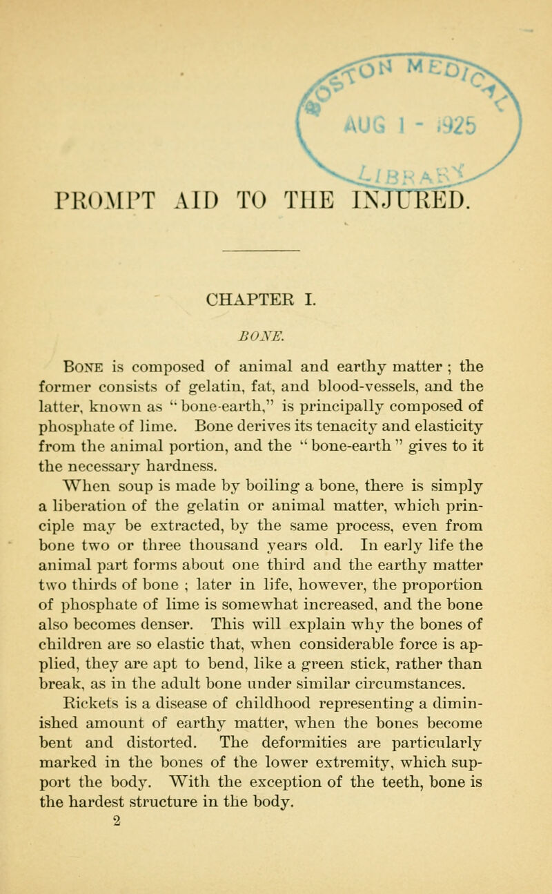 rROMPT AID TO THE CHAPTER I. BOXE. Bone is composed of animal and earthy matter ; the former consists of gelatin, fat, and blood-vessels, and the latter, known as '* bone-earth, is principally composed of phosphate of lime. Bone derives its tenacity and elasticity from the animal portion, and the  bone-earth  gives to it the necessary hardness. When soup is made by boiling a bone, there is simply a liberation of the gelatin or animal matter, which prin- ciple may be extracted, by the same process, even from bone two or three thousand years old. In early life the animal part forms about one thii'd and the earthy matter two thirds of bone ; later in life, however, the proportion of phosphate of lime is somewhat increased, and the bone also becomes denser. This will explain why the bones of children are so elastic that, when considerable force is ap- plied, they are apt to bend, like a green stick, rather than break, as in the adult bone under similar circumstances. Rickets is a disease of childhood representing a dimin- ished amount of earthy matter, when the bones become bent and distorted. The deformities are particularly marked in the bones of the lower extremity, which sup- port the body. With the exception of the teeth, bone is the hardest structure in the body. 2