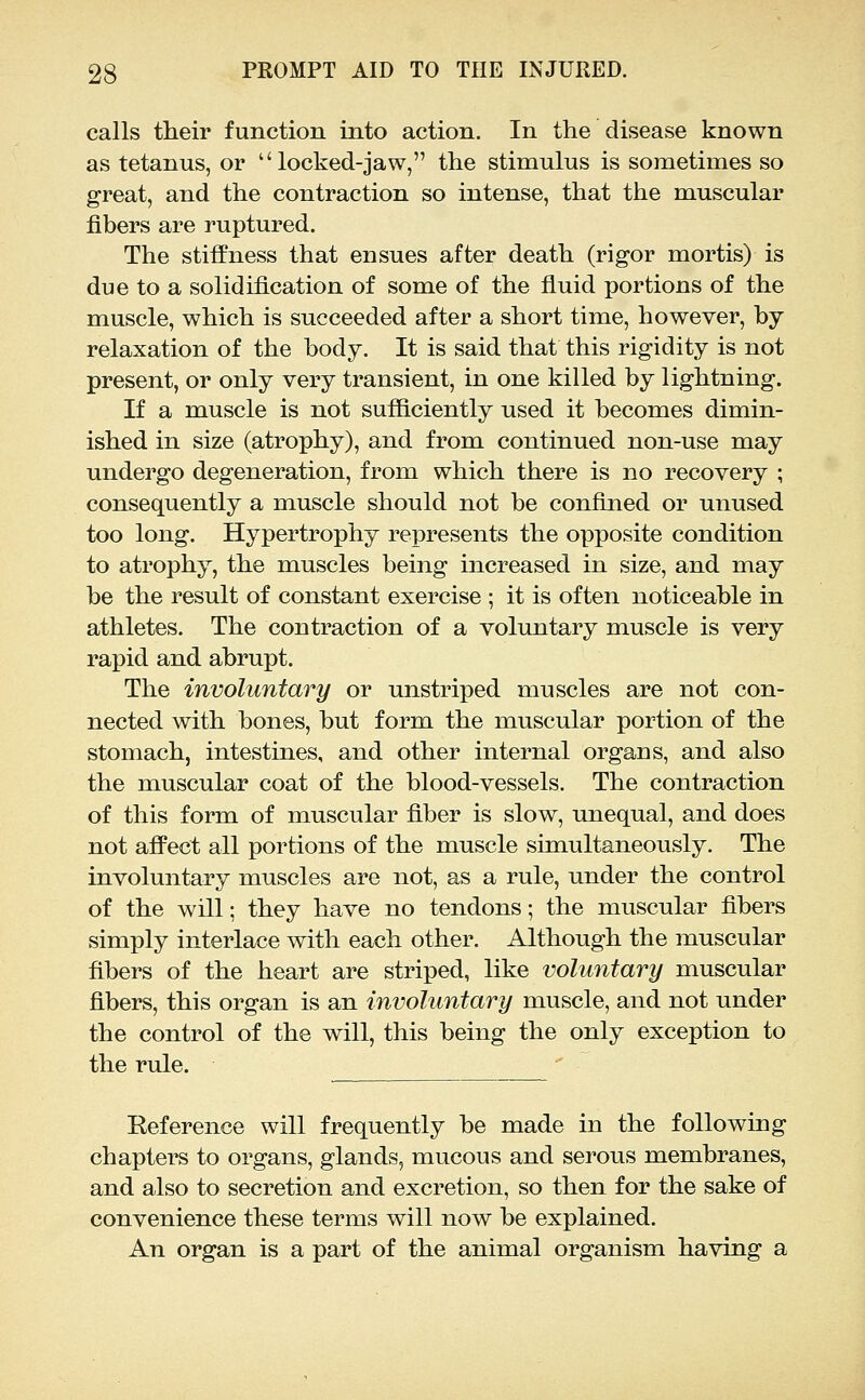 calls their function into action. In the disease known as tetanus, or  locked-jaw, the stimulus is sometimes so great, and the contraction so intense, that the muscular fibers are ruptured. The stiffness that ensues after death (rigor mortis) is due to a solidification of some of the fiuid portions of the muscle, which is succeeded after a short time, however, by- relaxation of the body. It is said that this rigidity is not present, or only very transient, in one killed by lightning. If a muscle is not sufficiently used it becomes dimin- ished in size (atrophy), and from continued non-use may undergo degeneration, from which there is no recovery ; consequently a muscle should not be confined or unused too long. Hypertrophy represents the opposite condition to atrophy, the muscles being increased in size, and may be the result of constant exercise ; it is often noticeable in athletes. The contraction of a voluntary muscle is very rapid and abrupt. The involuntary or unstriped muscles are not con- nected with bones, but form the muscular portion of the stomach, intestines, and other internal organs, and also the muscular coat of the blood-vessels. The contraction of this form of muscular fiber is slow, unequal, and does not affect all portions of the muscle simultaneously. The involuntary muscles are not, as a rule, under the control of the will; they have no tendons; the muscular fibers simply interlace with each other. Although the muscular fibers of the heart are striped, like volmitary muscular fibers, this organ is an involuntary muscle, and not under the control of the will, this being the only exception to the rule. Reference will frequently be made in the following chapters to organs, glands, mucous and serous membranes, and also to secretion and excretion, so then for the sake of convenience these terms will now be explained. An organ is a part of the animal organism having a