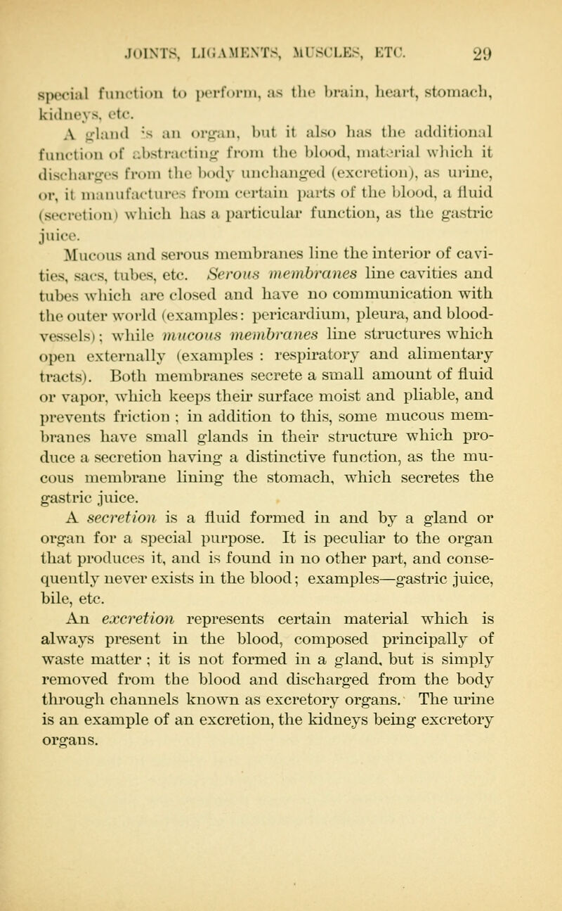 siH'i'ial fmiction to ix-rfonii, as tlic bi'ain, licai-t, stoinacli, kidneys, etc. A ji'hiiul 's ail oi'^aii, hut it also lias tlic additional function of abstracting from the blood, material which it discharfros from the body unchanged (excretion), as urine, or, it manufactures from certain parts of the blood, a fluid (secretion) wliicli has a particular function, as the gastric juice. Mucous and serous membranes line the interior of cavi- ties, sacs, tubes, etc. Serous membranes line cavities and tubes which are closed and have no communication with the outer world (examples: i)ericardium, pleura, and blood- vessels) ; while mucous membranes line structures which open externally (examples : respiratory and alimentary tracts). Both membranes secrete a small amount of fluid or vapor, which keeps their surface moist and pliable, and prevents friction ; in addition to this, some mucous mem- branes have small glands in their structure which pro- duce a secretion having a distinctive function, as the mu- cous membrane lining the stomach, w^hich secretes the gastric juice. A secretion is a fluid formed in and by a gland or organ for a special purpose. It is peculiar to the organ that produces it, and is found in no other part, and conse- quently never exists in the blood; examples—gastric juice, bile, etc. An excretion represents certain material which is always present in the blood, composed principally of waste matter ; it is not formed in a gland, but is simply removed from the blood and discharged from the body through channels known as excretory organs. The ui'ine is an example of an excretion, the kidneys being excretory organs.
