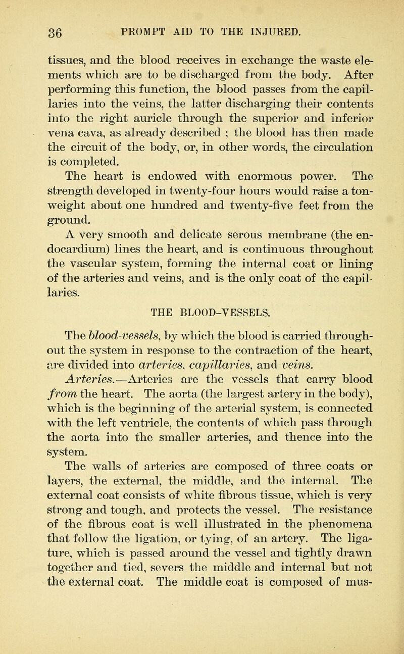 tissues, and the blood receives in exchange the waste ele- ments which are to he discharged from the body. After performing this function, the blood passes from the capil- laries into the veins, the latter discharging their contents into the right auricle through the superior and inferior vena cava, as already described ; the blood has then made the circuit of the body, or, in other words, the circulation is completed. The heart is endowed with enormous power. The strength developed in twenty-four hours would raise a ton- weight about one hundred and twenty-five feet from the ground. A very smooth and delicate serous membrane (the en- docardium) lines the heart, and is continuous throughout the vascular system, forming the internal coat or lining of the arteries and veins, and is the only coat of the capil- laries. THE BLOOD-VESSELS. The blood-vessels, by which the blood is carried through- out the system in response to the contraction of the heart, are divided into arteries, capillaries, and veins. Arteries.—Arteries are the vessels that carry blood fro7n the heart. The aorta (the largest artery in the body), which is the beginning of the arterial system, is connected with the left ventricle, the contents of which pass through the aorta into the smaller arteries, and thence into the system. The walls of arteries are composed of three coats or layei'S, the external, the middle, and the internal. The external coat consists of white fibrous tissue, which is very strong and tough, and protects the vessel. The resistance of the fibrous coat is well illustrated in the phenomena that follow the ligation, or tying, of an artery. The liga- ture, which is passed around the vessel and tightly drawn together and tied, severs the middle and internal but not the external coat. The middle coat is composed of mus-