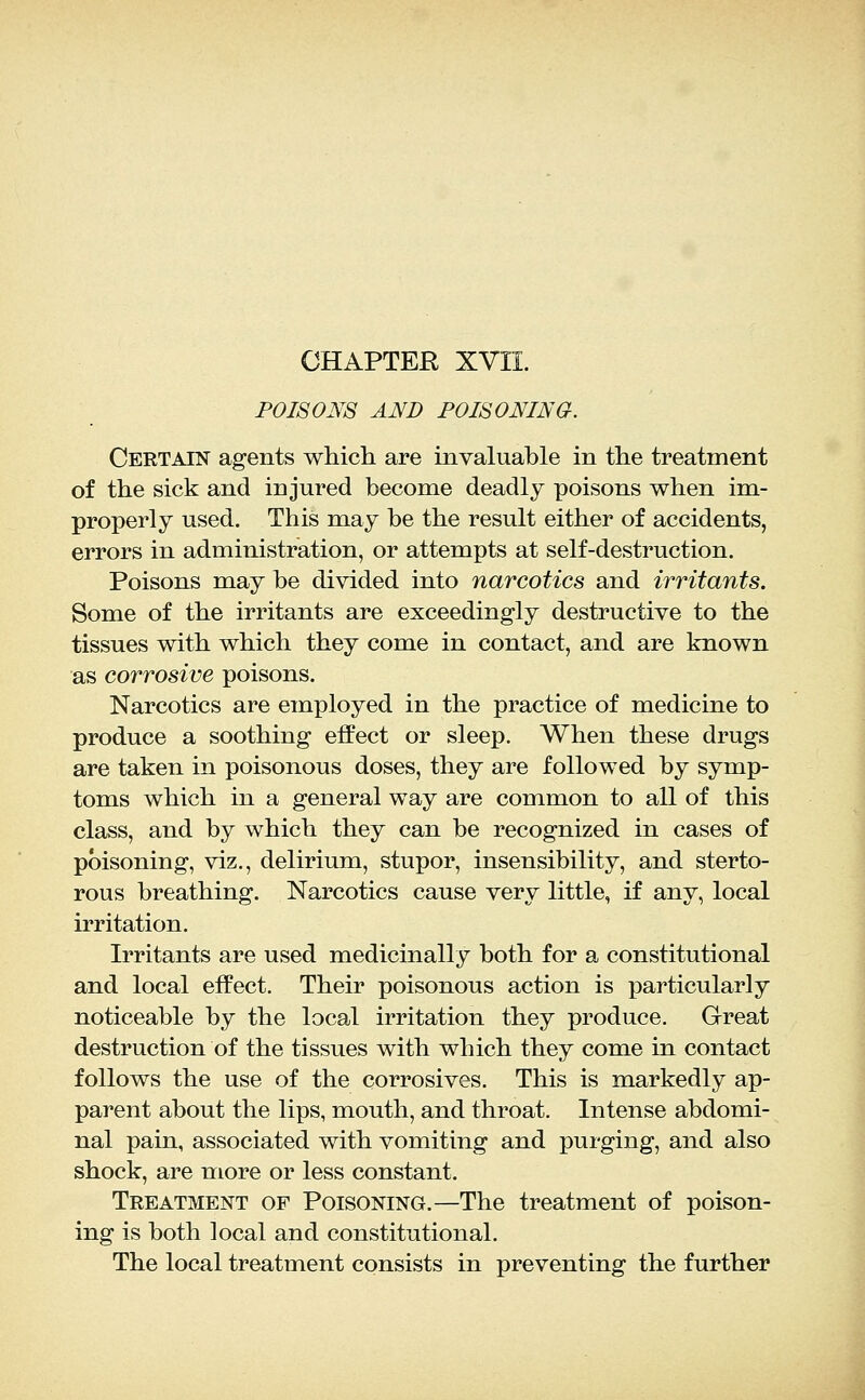 CHAPTER XVII. POISONS AND POISONING. Certain agents which are invaluable in the treatment of the sick and injured become deadly poisons when im- properly used. This may be the result either of accidents, errors in administration, or attempts at self-destruction. Poisons may be divided into narcotics and irritants. Some of the irritants are exceedingly destructive to the tissues with which they come in contact, and are known as corrosive poisons. Narcotics are employed in the practice of medicine to produce a soothing effect or sleep. When these drugs are taken in poisonous doses, they are followed by symp- toms which in a general way are common to all of this class, and by which they can be recognized in cases of poisoning, viz., delirium, stupor, insensibility, and sterto- rous breathing. Narcotics cause very little, if any, local irritation. Irritants are used medicinally both for a constitutional and local effect. Their poisonous action is particularly noticeable by the local irritation they produce. Great destruction of the tissues with which they come in contact follows the use of the corrosives. This is markedly ap- parent about the lips, mouth, and throat. Intense abdomi- nal pain, associated with vomiting and purging, and also shock, are more or less constant. Treatment of Poisoning.—The treatment of poison- ing is both local and constitutional. The local treatment consists in preventing the further