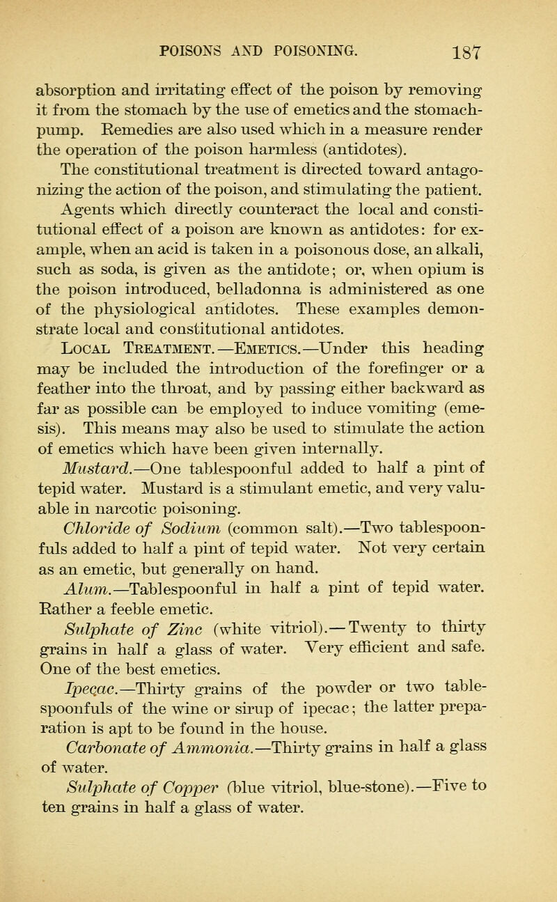 absorption and irritating effect of the poison by removing it from the stomach by the use of emetics and the stomach- pump. Remedies are also used which in a measure render the operation of the poison harmless (antidotes). The constitutional treatment is directed toward antago- nizing the action of the poison, and stimulating the patient. Agents which directly counteract the local and consti- tutional effect of a poison are known as antidotes: for ex- ample, when an acid is taken in a poisonous dose, an alkali, such as soda, is given as the antidote; or, when opium is the poison introduced, belladonna is administered as one of the physiological antidotes. These examples demon- strate local and constitutional antidotes. Local Treatment.—Emetics.—Under this heading may be included the introduction of the forefinger or a feather into the throat, and by passing either backward as far as possible can be employed to induce vomiting (eme- sis). This means may also be used to stimulate the action of emetics which have been given internally. Mustard.—One tablespoonful added to half a pint of tepid water. Mustard is a stimulant emetic, and very valu- able in narcotic poisoning. Chloride of Sodium (common salt).—Two tablespoon- fuls added to half a pint of tepid water. Not very certain as an emetic, but generally on hand. AZitm.—Tablespoonful in half a pint of tepid water. Rather a feeble emetic. Sulphate of Zinc (white vitriol).—Twenty to thh-ty grains in half a glass of water. Very efficient and safe. One of the best emetics. ipeqac—Thirty grains of the powder or two table- spoonfuls of the wine or sirup of ipecac; the latter prepa- ration is apt to be found in the house. Carbonate of Ammonia.—Thirty grains in half a glass of water. Sulphate of Copper (blue vitriol, blue-stone).—Five to ten grains in half a glass of water.