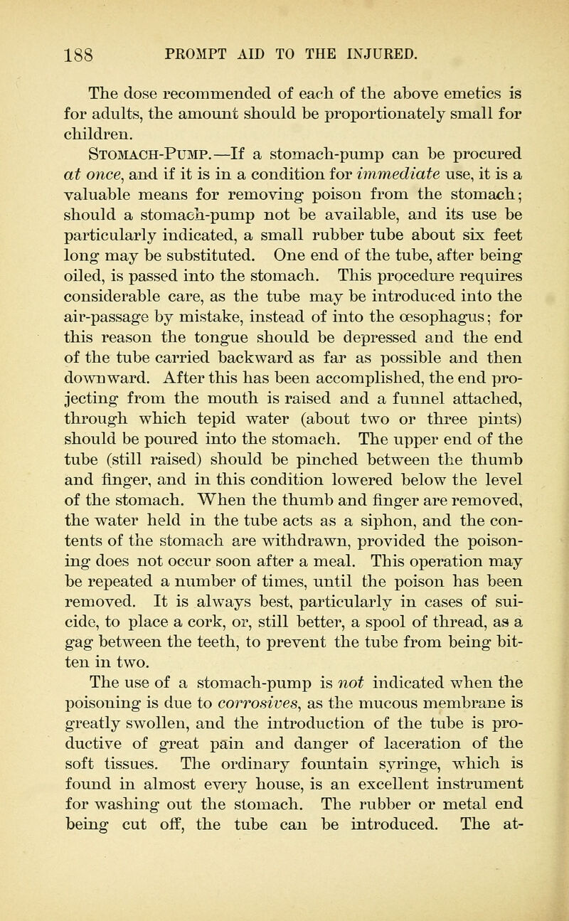 The dose recommended of each of the above emetics is for adults, the amount should be proportionately small for children. Stomach-Pump.—If a stomach-pump can be procured at once, and if it is in a condition for immediate use, it is a valuable means for removing poison from the stomach; should a stomach-pump not be available, and its use be particularly indicated, a small rubber tube about six feet long may be substituted. One end of the tube, after being oiled, is passed into the stomach. This procedure requires considerable care, as the tube may be introduced into the air-passage by mistake, instead of into the oesophagus; for this reason the tongue should be depressed and the end of the tube carried backward as far as possible and then downward. After this has been accomplished, the end pro- jecting from the mouth is raised and a funnel attached, through which tepid water (about two or three pints) should be poured into the stomach. The upper end of the tube (still raised) should be pinched between the thumb and finger, and in this condition lowered below the level of the stomach. When the thumb and finger are removed, the water held in the tube acts as a siphon, and the con- tents of the stomach are withdrawn, provided the poison- ing does not occur soon after a meal. This operation may be repeated a number of times, until the poison has been removed. It is always best, particularly in cases of sui- cide, to place a cork, or, still better, a spool of thread, as a gag between the teeth, to prevent the tube from being bit- ten in two. The use of a stomach-pump is not indicated when the poisoning is due to corrosives, as the mucous membrane is greatly swollen, and the introduction of the tube is pro- ductive of great pain and danger of laceration of the soft tissues. The ordinary fountain syringe, which is found in almost every house, is an excellent instrument for washing out the stomach. The rubber or metal end being cut off, the tube can be introduced. The at-