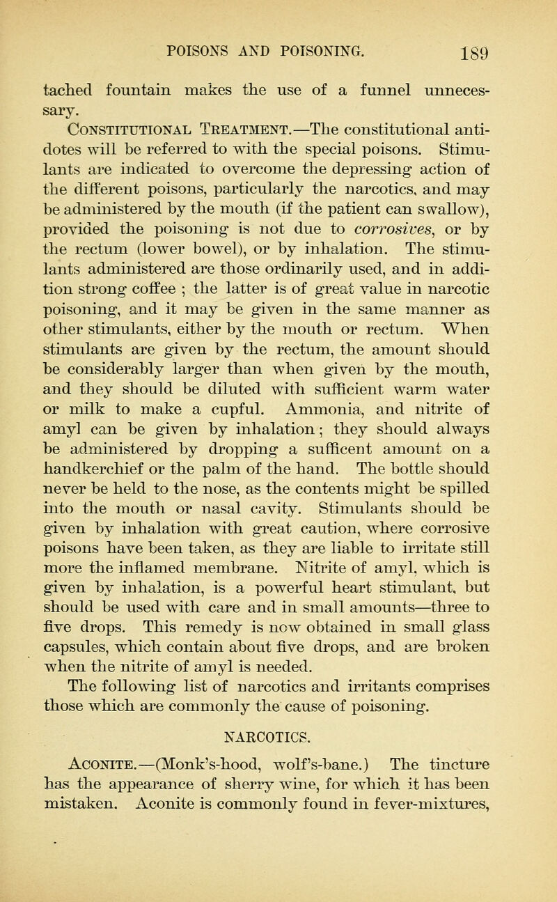 tachecl fountain makes the use of a funnel unneces- sary. Constitutional Treatment.—The constitutional anti- dotes will be referred to with the special poisons. Stimu- lants are indicated to overcome the depressing action of the different poisons, particularly the narcotics, and may be administered by the mouth (if the patient can swallow), provided the poisoning is not due to corrosives, or by the rectum (lower bowel), or by inhalation. The stimu- lants administered are those ordinarily used, and in addi- tion strong coffee ; the latter is of great value in narcotic poisoning, and it may be given in the same manner as other stimulants, either by the mouth or rectum. When stimulants are given by the rectum, the amount should be considerably larger than when given by the mouth, and they should be diluted with sufficient warm water or milk to make a cupful. Ammonia, and nitrite of amy] can be given by inhalation; they should always be administered by dropping a sufRcent amount on a handkerchief or the palm of the hand. The bottle should never be held to the nose, as the contents might be spilled into the mouth or nasal cavity. Stimulants should be given by inhalation with great caution, where corrosive poisons have been taken, as they are liable to irritate still more the inflamed membrane. Nitrite of amyl, which is given by inhalation, is a powerful heart stimulant, but should be used with care and in small amounts—^three to five drops. This remedy is now obtained in small glass capsules, which contain about five drops, and are broken when the nitrite of amyl is needed. The following list of narcotics and irritants comprises those which are commonly the cause of poisoning, NARCOTICS. Aconite.—(Monk's-hood, wolf's-bane.) The tincture has the appearance of sherry wine, for which it has been mistaken. Aconite is commonly found in fever-mixtures,