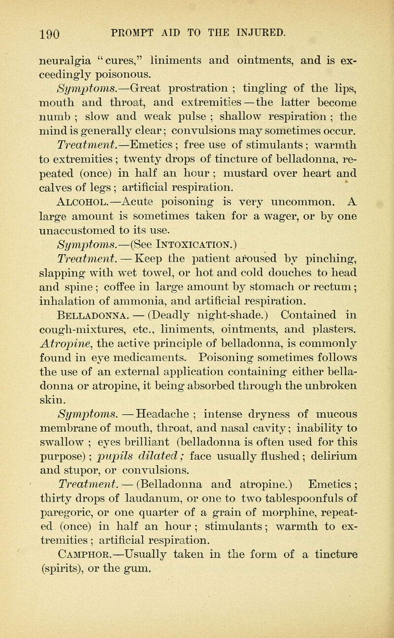 neuralgia cures, liniments and ointments, and is ex- ceedingly poisonous. Symptoms.—Great prostration ; tingling of the lips, mouth and throat, and extremities—the latter become numb ; slow and weak pulse ; shallow respiration ; the mind is generally clear; convulsions may sometimes occur. Treatment.—Emetics; free use of stimulants; warmth to extremities ; twenty drops of tincture of belladonna, re- peated (once) in half an hour ; mustard over heart and calves of legs ; artificial respiration. Alcohol.—Acute poisoning is very uncommon. A large amount is sometimes taken for a wager, or by one unaccustomed to its use. Symptoms.—(See Intoxication.) Treatment. — Keep the patient aroused by pinching, slapping with wet towel, or hot and cold douches to head and spine ; coffee in large amount by stomach or rectum; inhalation of ammonia, and artificial respiration. Belladonna. — (Deadly night-shade.) Contained in cough-mixtures, etc., liniments, ointments, and plasters. Atropine., the active principle of belladonna, is commonly found in eye medicaments. Poisoning sometimes follows the use of an external application containing either bella- donna or atropine, it being absorbed through the unbroken skin. Symptoms. —Headache ; intense dryness of mucous membrane of mouth, throat, and nasal cavity; inability to swallow ; eyes brilliant (belladonna is often used for this purpose); pupils dilated; face usually flushed; delirium and stupor, or convulsions. Treatment. — (Belladonna and atropine.) Emetics ; thirty drops of laudanum, or one to two tablespoonfuls of paregoric, or one quarter of a grain of morphine, repeat- ed (once) in half an hour ; stimulants; warmth to ex- tremities ; artificial respiration. Camphor.—Usually taken in the form of a tincture (spirits), or the gum.