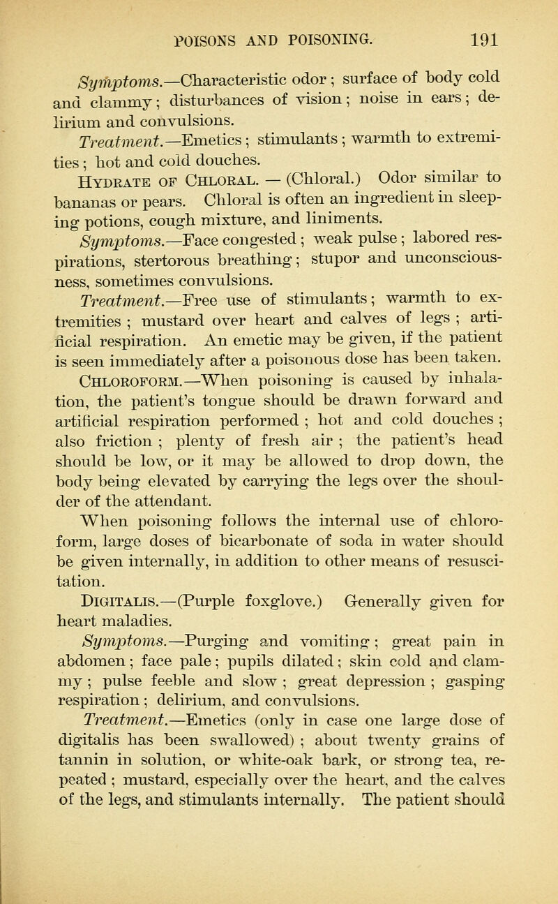 %mpfoms.—Characteristic odor; surface of body cold and clammy; disturbances of vision; noise in ears; de- lirium and convulsions. Treaf^ie^^.—Emetics; stimulants; warmth to extremi- ties ; bot and cold douches. Hydrate of Chloral. — (Chloral.) Odor similar to bananas or pears. Chloral is often an ingredient in sleep- ing potions, cough mixture, and liniments. Symptoms.—Fsice congested; weak pulse; labored res- pirations, stertorous breathing; stupor and unconscious- ness, sometimes convulsions. Treatment.—Free use of stimulants; warmth to ex- tremities ; mustard over heart and calves of legs ; arti- ficial respiration. An emetic may be given, if the patient is seen immediately after a poisonous dose has been taken. Chloroform.—When poisoning is caused by inhala- tion, the patient's tongue should be drawn forward and artificial respiration performed ; hot and cold douches ; also friction ; plenty of fresh air ; the patient's head should be low, or it may be allowed to drop down, the body being elevated by carrying the legs over the shoul- der of the attendant. When poisoning follows the internal use of chloro- form, large doses of bicarbonate of soda in water should be given internally, in addition to other means of resusci- tation. Digitalis.—(Purple foxglove.) Generally given for heart maladies. Symptoms.—Purging and vomiting; great pain in abdomen; face pale; pupils dilated; skin cold and clam- my ; pulse feeble and slow ; great depression ; gasping respiration ; delirium, and convulsions. Treatment.—Emetics (only in case one large dose of digitalis has been swallowed) ; about twenty grains of tannin in solution, or white-oak bark, or strong tea, re- peated ; mustard, especially over the heart, and the calves of the legs, and stimulants internally. The patient should