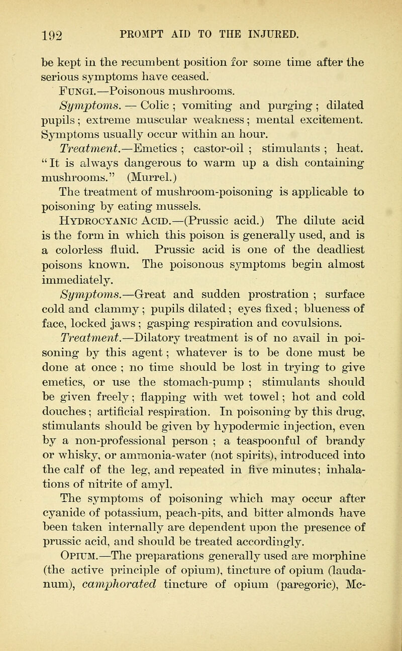 be kept in the recumbent position for some time after the serious symptoms have ceased. Fungi.—Poisonous mushrooms. Symptorms. — Colic ; vomiting and purging ; dilated pupils; extreme muscular vv^eakness; mental excitement. Symptoms usually occur within an hour. Treatment.—Emetics ; castor-oil ; stimulants ; heat. It is always dangerous to warm up a dish containing mushrooms. (Murrel.) The treatment of mushroom-poisoning is applicable to poisoning by eating mussels. Hydrocyanic Acid.—(Prussic acid.) The dilute acid is the form in which this poison is generally used, and is a colorless fluid. Prussic acid is one of the deadliest poisons known. The poisonous symptoms begin almost immediately. Symptoms.—Great and sudden prostration ; surface cold and clammy ; pupils dilated; eyes flx:ed; blueness of face, locked jaws ; gasping respiration and covulsions. Treatment.—Dilatory treatment is of no avail in poi- soning by this agent; whatever is to be done must be done at once ; no time should be lost in trying to give emetics, or use the stomach-pump ; stimulants should be given freely; flapping with wet towel; hot and cold douches; artificial respiration. In poisoning by this drug, stimulants should be given by hypodermic injection, even by a non-professional person ; a teaspoonful of brandy or whisky, or ammonia-water (not spirits), introduced into the calf of the leg, and repeated in five minutes; inhala- tions of nitrite of amyl. The symptoms of poisoning which may occur after cyanide of potassium, peach-pits, and bitter almonds have been taken internally are dependent upon the presence of prussic acid, and should be treated accordingly. Opium.—The preparations generally used are morphine (the active principle of opium), tincture of opium (lauda- num), camphorated tincture of opium (paregoric), Mc-