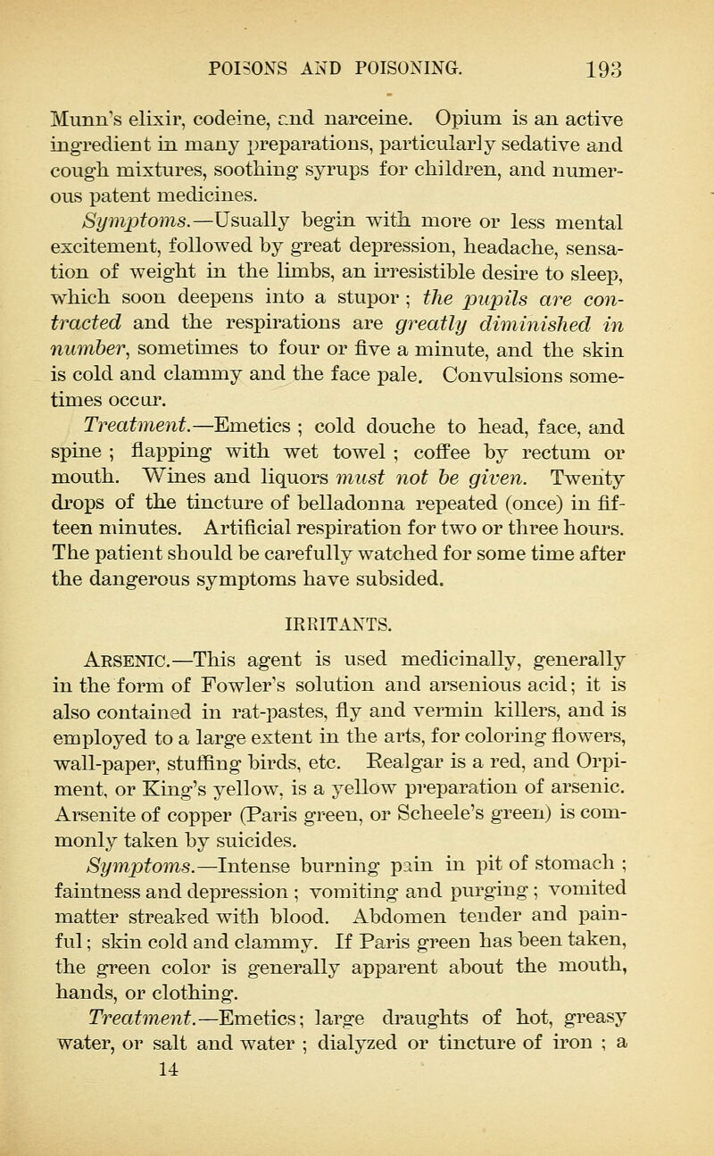 Munn's elixir, codeine, r.iid narceine. Opium is an active ingredient in many preparations, particularly sedative and cough mixtures, soothing syrups for children, and numer- ous patent medicines. Symptoms.—Usually begin with more or less mental excitement, followed by great depression, headache, sensa- tion of weight in the limbs, an irresistible desire to sleep, which soon deepens into a stupor ; the pupils are con- tracted and the respirations are greatly dimmished in number, sometimes to four or five a minute, and the skin is cold and clammy and the face pale. Convulsions some- times occur. Treatment.—Emetics ; cold douche to head, face, and spine ; flapping with wet towel ; coffee by rectum or mouth. Wines and liquors must not he given. Twenty drops of the tincture of belladonna repeated (once) in fif- teen minutes. Artificial respiration for two or three hours. The patient should be carefully watched for some time after the dangerous symptoms have subsided. IRRITANTS. Arsenic.—This agent is used medicinally, generally in the form of Fowler's solution and arsenious acid; it is also contained in rat-pastes, fly and vermin killers, and is employed to a large extent in the arts, for coloring flowers, wall-paper, stuffing birds, etc. Eealgar is a red, and Orpi- ment, or King's yellow, is a yellow preparation of arsenic. Arsenite of copper (Paris green, or Scheele's green) is com- monly taken by suicides. Symptoms.—Intense burning pain in pit of stomach ; faintness and depression ; vomiting and purging; vomited matter streaked with blood. Abdomen tender and pain- ful ; skin cold and clammy. If Paris green has been taken, the green color is generally apparent about the mouth, hands, or clothing. Treatment.—Emetics; large draughts of hot, greasy water, or salt and water ; dialyzed or tincture of iron ; a 14