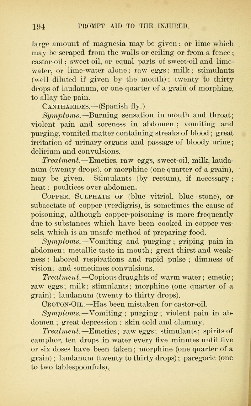 large amount of magnesia may bo given; or lime which, may be scraped from the walls or ceiling or from a fence; castor-oil; sweet-oil, or equal parts of sweet-oil and lime- water, or lime-water alone; raw eggs; milk ; stimulants (well diluted if given by the mouth); twenty to thirty drops of laudanum, or one quarter of a grain of morphine, to allay the pain. Cantharides.—(Spanish fly.) Symptoms.—Burning sensation in mouth and throat; violent pain and soreness in abdomen ; vomiting and purging, vomited matter containing streaks of blood; great irritation of urinary organs and passage of bloody urine; delirium and convulsions. Treatment.—Emetics, raw eggs, sweet-oil, milk, lauda- num (twenty drops), or morphine (one quarter of a grain), may be given. Stimulants (by rectum), if necessary ; heat; poultices over abdomen. Copper, Sulphate of (blue vitriol, blue-stone), or subacetate of copper (verdigris), is sometimes the cause of poisoning, although copper-poisoning is more frequently due to substances which have been cooked in copper ves- sels, which is an unsafe method of preparing food. SymptoTns.—Vomiting and purging ; griping pain in abdomen; metallic taste in mouth; great thirst and weak- ness ; labored respirations and rapid pulse ; dimness of vision; and sometimes convulsions. Treatment. —Copious draughts of warm water; emetic; raw eggs; milk; stimulants; morphine (one quarter of a grain); laudanum (twenty to thirty drops). Croton-Oil.—Has been mistaken for castor-oil. Symptoms.—Vomiting ; purging ; violent pain in ab- domen ; great depression ; skin cold and clammy. Treatment.—Emetics; raw eggs; stimulants; spirits of camphor, ten drops in water every five minutes until five or six doses have been taken; morphine (one quarter of a grain); laudanum (twenty to thirty drops); paregoric (one to two tablespoonfulsj.
