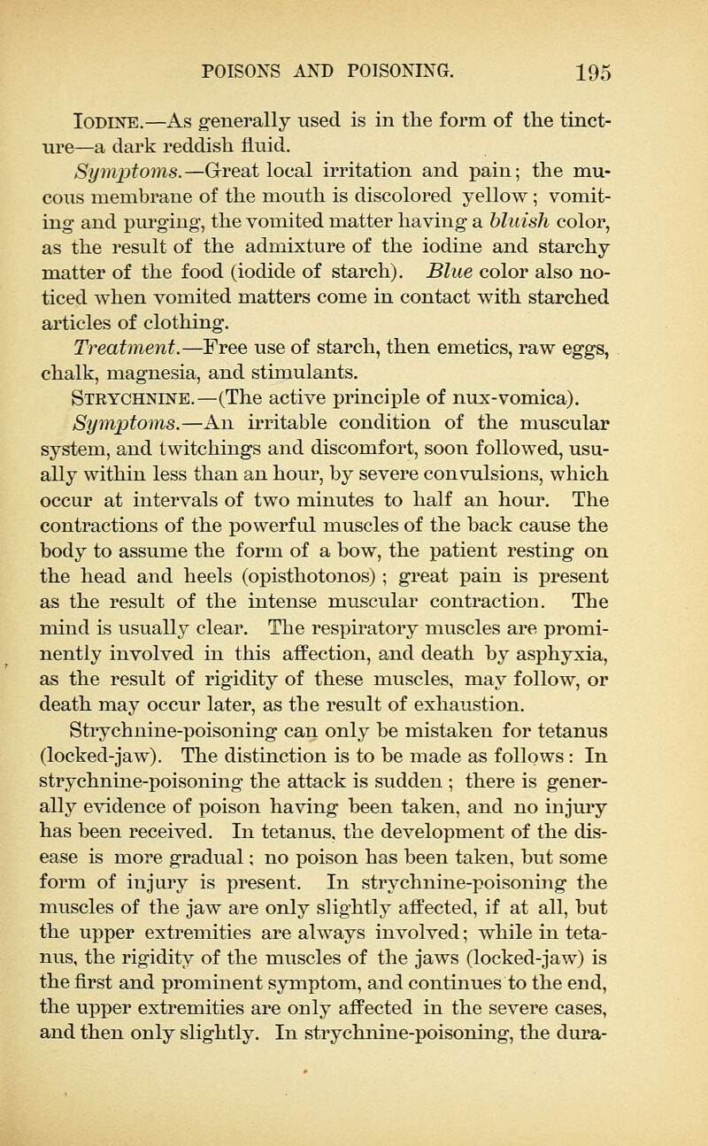 Iodine.—As g-enerally used is in the form of the tinct- ure—a dark reddish fluid. Symptoms.—Great local irritation and pain; the mu- cous membrane of the mouth is discolored yellow; vomit- ing and pm-ging', the vomited matter having a bluish color, as the result of the admixture of the iodine and starchy matter of the food (iodide of starch). Blue color also no- ticed when vomited matters come in contact with starched articles of clothing. Treatment.—Free use of starch, then emetics, raw eggs, chalk, magnesia, and stimulants. Strychnine.—(The active principle of nux-vomica). Symptoms.—An irritable condition of the muscular system, and twitchings and discomfort, soon followed, usu- ally within less than an hour, by severe convulsions, which occur at intervals of two minutes to half an hour. The contractions of the powerful muscles of the back cause the body to assume the form of a bow, the patient resting on the head and heels (opisthotonos); great pain is present as the result of the intense muscular contraction. The mind is usually clear. The respiratory muscles are promi- nently involved in this affection, and death by asphyxia, as the result of rigidity of these muscles, may follow, or death may occur later, as the result of exhaustion. Strychnine-poisoning can only be mistaken for tetanus (locked-jaw). The distinction is to be made as follows : In strychnine-poisoning the attack is sudden ; there is gener- ally evidence of poison having been taken, and no injury has been received. In tetanus, the development of the dis- ease is more gradual; no poison has been taken, but some form of injury is present. In strychnine-poisoning the muscles of the jaw are only slightly affected, if at all, but the upper extremities are always involved; while in teta- nus, the rigidity of the muscles of the jaws (locked-jaw) is the first and prominent symptom, and continues to the end, the upper extremities are only affected in the severe cases, and then only slightly. In strychnine-poisoning, the dura-